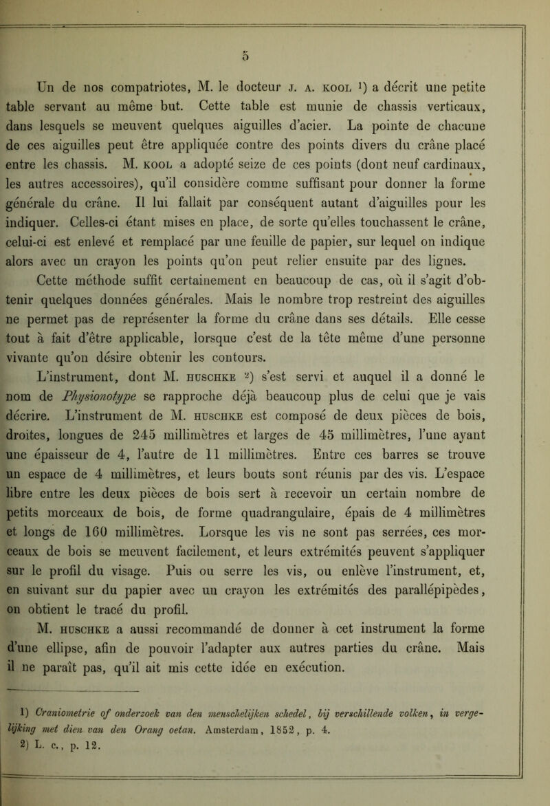 Un de nos compatriotes, M. le docteur j. a. kool !) a décrit une petite table servant au même but. Cette table est munie de châssis verticaux, dans lesquels se meuvent quelques aiguilles d’acier. La pointe de chacune de ces aiguilles peut être appliquée contre des points divers du crâne placé entre les châssis. M. kool a adopté seize de ces points (dont neuf cardinaux, • les autres accessoires), qu’il considère comme suffisant pour donner la forme générale du crâne. Il lui fallait par conséquent autant d’aiguilles pour les indiquer. Celles-ci étant mises en place, de sorte quelles touchassent le crâne, celui-ci est enlevé et remplacé par une feuille de papier, sur lequel on indique alors avec un crayon les points qu’on peut relier ensuite par des lignes. Cette méthode suffit certainement en beaucoup de cas, où il s’agit d’ob- tenir quelques données générales. Mais le nombre trop restreint des aiguilles ne permet pas de représenter la forme du crâne dans ses détails. Elle cesse tout à fait d’être applicable, lorsque c’est de la tête même d’une personne vivante qu’on désire obtenir les contours. L’instrument, dont M. hüschke 1 2) s’est servi et auquel il a donné le nom de Physionotype se rapproche déjà beaucoup plus de celui que je vais décrire. L’instrument de M. husciike est composé de deux pièces de bois, droites, longues de 245 millimètres et larges de 45 millimètres, l’une ayant une épaisseur de 4, l’autre de 11 millimètres. Entre ces barres se trouve un espace de 4 millimètres, et leurs bouts sont réunis par des vis. L’espace libre entre les deux pièces de bois sert à recevoir un certain nombre de petits morceaux de bois, de forme quadrangulaire, épais de 4 millimètres et longs de 160 millimètres. Lorsque les vis ne sont pas serrées, ces mor- ceaux de bois se meuvent facilement, et leurs extrémités peuvent s’appliquer sur le profil du visage. Puis ou serre les vis, ou enlève l’instrument, et, en suivant sur du papier avec un crayon les extrémités des parallépipèdes, on obtient le tracé du profil. M. hüschke a aussi recommandé de donner à cet instrument la forme d’une ellipse, afin de pouvoir l’adapter aux autres parties du crâne. Mais il ne paraît pas, qu’il ait mis cette idée en exécution. 1) Craniometrie of onderzoek van den menschelijken schedel, bij verschillende volken, in verge lijking ?net dien va?i den Orang oetan. Amsterdam, 1852, p. 4.