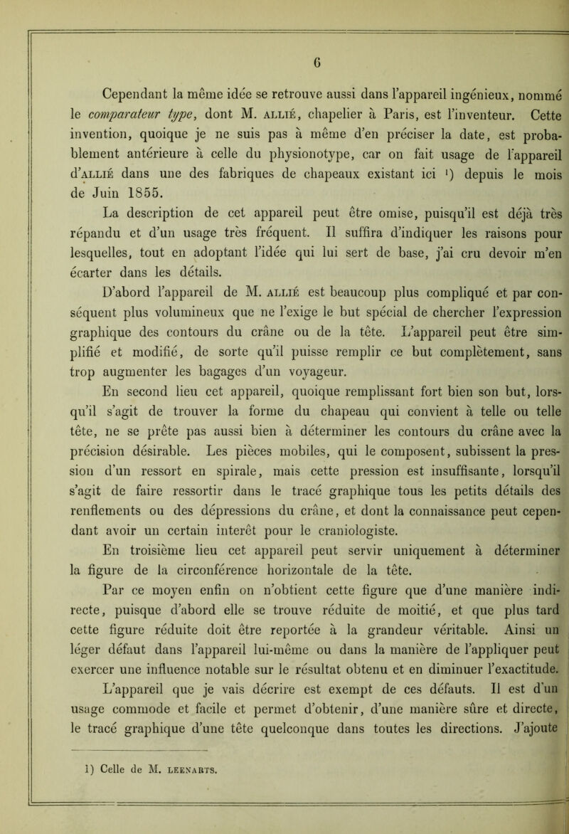 G Cependant la même idée se retrouve aussi dans l’appareil ingénieux, nommé le comparateur type, dont M. allié, chapelier à Paris, est l’inventeur. Cette invention, quoique je ne suis pas à même d’en préciser la date, est proba- blement antérieure à celle du physionotype, car on fait usage de l’appareil d’ALLiÉ dans une des fabriques de chapeaux existant ici l) depuis le mois de Juin 1855. La description de cet appareil peut être omise, puisqu’il est déjà très répandu et d’un usage très fréquent. Il suffira d’indiquer les raisons pour lesquelles, tout en adoptant l’idée qui lui sert de base, j’ai cru devoir m’en écarter dans les détails. D’abord l’appareil de M. allié est beaucoup plus compliqué et par con- séquent plus volumineux que ne l’exige le but spécial de chercher l’expression graphique des contours du crâne ou de la tête. L’appareil peut être sim- plifié et modifié, de sorte qu’il puisse remplir ce but complètement, sans trop augmenter les bagages d’un voyageur. En second lieu cet appareil, quoique remplissant fort bien son but, lors- qu’il s’agit de trouver la forme du chapeau qui convient à telle ou telle tête, ne se prête pas aussi bien à déterminer les contours du crâne avec la précision désirable. Les pièces mobiles, qui le composent , subissent la pres- sion d’un ressort en spirale, mais cette pression est insuffisante, lorsqu’il s’agit de faire ressortir dans le tracé graphique tous les petits détails des renflements ou des dépressions du crâne, et dont la connaissance peut cepen- dant avoir un certain intérêt pour le cranioiogiste. En troisième lieu cet appareil peut servir uniquement à déterminer la figure de la circonférence horizontale de la tête. Par ce moyen enfin on n’obtient cette figure que d’une manière indi- recte, puisque d’abord elle se trouve réduite de moitié, et que plus tard cette figure réduite doit être reportée à la grandeur véritable. Ainsi un léger défaut dans l’appareil lui-même ou dans la manière de l’appliquer peut exercer une influence notable sur le résultat obtenu et en diminuer l’exactitude. L’appareil que je vais décrire est exempt de ces défauts. Il est d’un usage commode et facile et permet d’obtenir, d’une manière sûre et directe, le tracé graphique d’une tête quelconque dans toutes les directions. J’ajoute