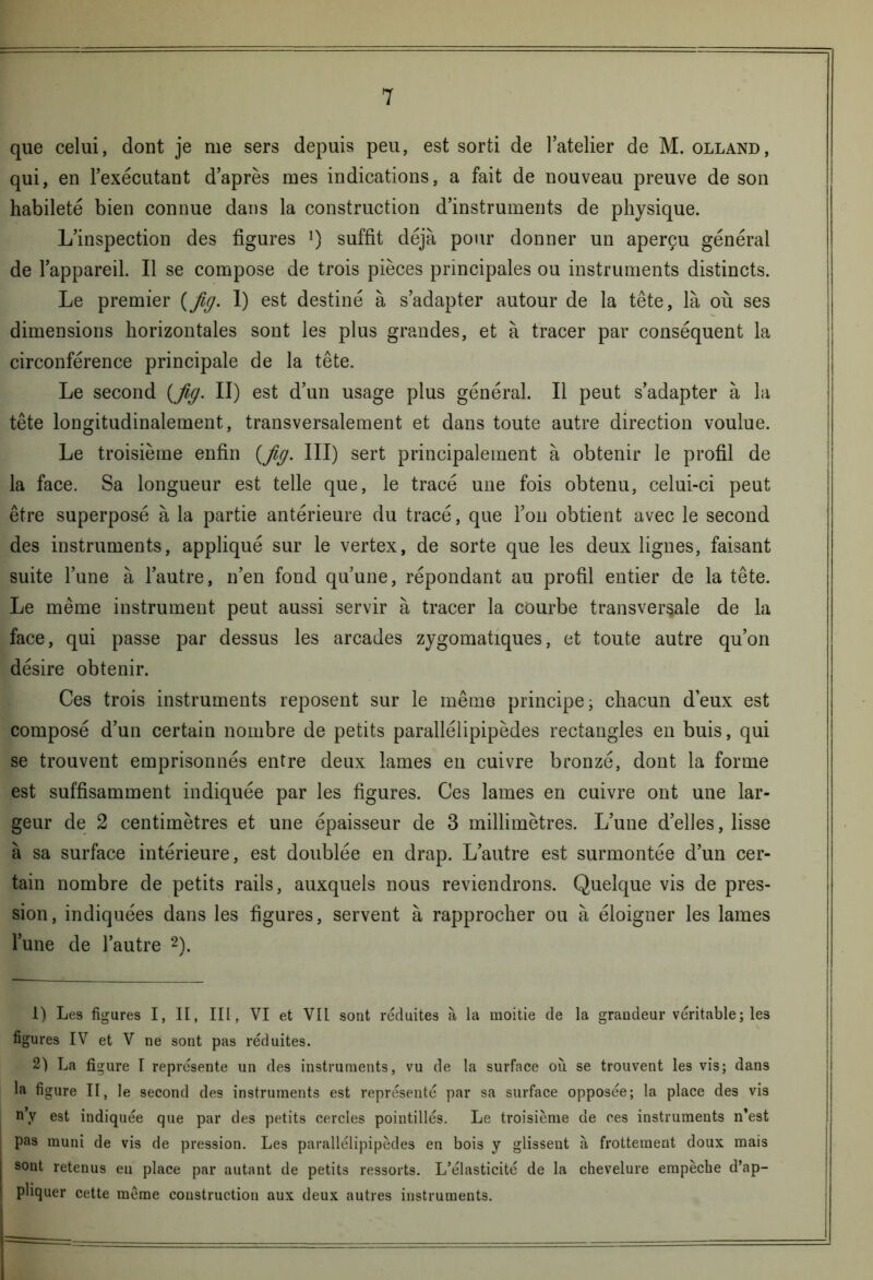 que celui, dont je me sers depuis peu, est sorti de l’atelier de M. olland, qui, en l’exécutant d’après mes indications, a fait de nouveau preuve de son habileté bien connue dans la construction d’instruments de physique. L’inspection des figures l) suffit déjà pour donner un aperçu général de l’appareil. Il se compose de trois pièces principales ou instruments distincts. Le premier {jig. 1) est destiné à s’adapter autour de la tête, là où ses dimensions horizontales sont les plus grandes, et à tracer par conséquent la circonférence principale de la tête. Le second (Jig. II) est d’un usage plus général. Il peut s’adapter à la tête longitudinalement, transversalement et dans toute autre direction voulue. Le troisième enfin {fig. III) sert principalement à obtenir le profil de la face. Sa longueur est telle que, le tracé une fois obtenu, celui-ci peut être superposé à la partie antérieure du tracé, que l’on obtient avec le second des instruments, appliqué sur le vertex, de sorte que les deux lignes, faisant suite l’une à l’autre, n’en fond qu’une, répondant au profil entier de la tête. Le même instrument peut aussi servir à tracer la courbe transversale de la face, qui passe par dessus les arcades zygomatiques, et toute autre qu’on désire obtenir. Ces trois instruments reposent sur le même principe ; chacun d’eux est composé d’un certain nombre de petits parallélipipèdes rectangles en buis, qui se trouvent emprisonnés entre deux lames en cuivre bronzé, dont la forme est suffisamment indiquée par les figures. Ces lames en cuivre ont une lar- geur de 2 centimètres et une épaisseur de 3 millimètres. L’une d’elles, lisse à sa surface intérieure, est doublée en drap. L’autre est surmontée d’un cer- tain nombre de petits rails, auxquels nous reviendrons. Quelque vis de pres- sion, indiquées dans les figures, servent à rapprocher ou à éloigner les lames l’une de l’autre 2). 1) Les figures I, II, III, VI et VII sont réduites à la moitié de la grandeur véritable; les figures IV et V ne sont pas réduites. 2) La fi gure I représente un des instruments, vu de la surface où se trouvent les vis; dans la figure II, le second des instruments est représenté par sa surface opposée; la place des vis n’y est indiquée que par des petits cercles pointillés. Le troisième de ces instruments n’est pas muni de vis de pression. Les parallélipipèdes en bois y glisseut à frottement doux mais sont retenus en place par autant de petits ressorts. L’élasticité de la chevelure empêche d’ap- pliquer cette môme construction aux deux autres instruments.