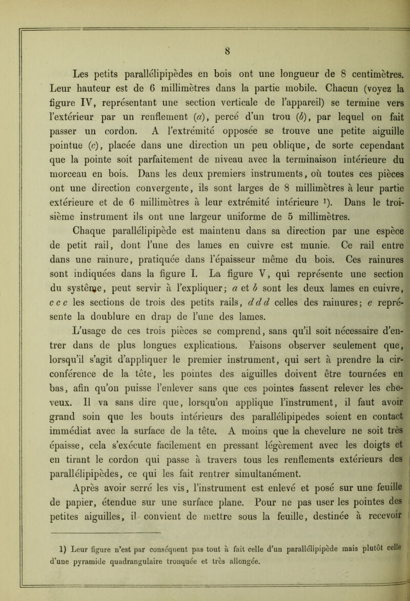 Les petits parallélipipèdes en bois ont une longueur de 8 centimètres. Leur hauteur est de 6 millimètres dans la partie mobile. Chacun (voyez la figure IV, représentant une section verticale de l’appareil) se termine vers l’extérieur par un renflement (a), percé d’un trou (b), par lequel on fait passer un cordon. A l’extrémité opposée se trouve une petite aiguille pointue (<?), placée dans une direction un peu oblique, de sorte cependant que la pointe soit parfaitement de niveau avec la terminaison intérieure du morceau en bois. Dans les deux premiers instruments, où toutes ces pièces ont une direction convergente, ils sont larges de 8 millimètres à leur partie extérieure et de 6 millimètres à leur extrémité intérieure !). Dans le troi- sième instrument ils ont une largeur uniforme de 5 millimètres. Chaque parallélipipède est maintenu dans sa direction par une espèce de petit rail, dont Tune des lames en cuivre est munie. Ce rail entre dans une rainure, pratiquée dans l’épaisseur même du bois. Ces rainures sont indiquées dans la figure I. La figure V, qui représente une section du système, peut servir à l’expliquer ; a et b sont les deux lames en cuivre, ccc les sections de trois des petits rails, dcld celles des rainures; e repré- sente la doublure en drap de l’une des lames. L’usage de ces trois pièces se comprend, sans qu’il soit nécessaire d’en- trer dans de plus longues explications. Faisons observer seulement que, lorsqu’il s’agit d’appliquer le premier instrument, qui sert à prendre la cir- conférence de la tête, les pointes des aiguilles doivent être tournées en bas, afin qu’on puisse l’enlever sans que ces pointes fassent relever les che- veux. Il va sans dire que, lorsqu’on applique l’instrument, il faut avoir grand soin que les bouts intérieurs des parallélipipèdes soient en contact immédiat avec la surface de la tête. A moins que la chevelure ne soit très épaisse, cela s’exécute facilement en pressant légèrement avec les doigts et en tirant le cordon qui passe à travers tous les renflements extérieurs des parallélipipèdes, ce qui les fait rentrer simultanément. Après avoir serré les vis, l’instrument est enlevé et posé sur une feuille de papier, étendue sur une surface plane. Pour ne pas user les pointes des petites aiguilles, il convient de mettre sous la feuille, destinée à recevoir 1) Leur figure n’est par conséquent pas tout à fait celle d’un parallélipipède mais plutôt celle d’une pyramide quadrangulaire tronquée et très allongée.