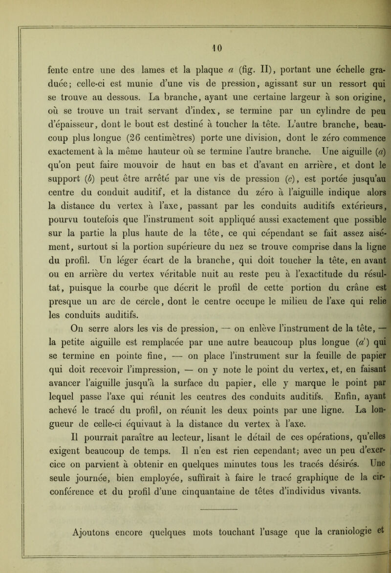 fente entre une des lames et la plaque a (fig. II), portant une échelle gra- duée; celle-ci est munie d’une vis de pression, agissant sur un ressort qui se trouve au dessous. La branche, ayant une certaine largeur à son origine, où se trouve un trait servant d’index, se termine par un cylindre de peu d’épaisseur, dont le bout est destiné à toucher la tête. L’autre branche, beau- coup plus longue (26 centimètres) porte une division, dont le zéro commence exactement à la même hauteur où se termine l’autre branche. Une aiguille (a) qu’on peut faire mouvoir de haut en bas et d’avant en arrière, et dont le support (b) peut être arrêté par une vis de pression (c), est portée jusqu’au centre du conduit auditif, et la distance du zéro à l’aiguille indique alors la distance du vertex à l’axe, passant par les conduits auditifs extérieurs, pourvu toutefois que l’instrument soit appliqué aussi exactement que possible sur la partie la plus haute de la tête, ce qui cépendant se fait assez aisé- ment, surtout si la portion supérieure du nez se trouve comprise dans la ligne du profil. Un léger écart de la branche, qui doit toucher la tête, en avant ou en arrière du vertex véritable nuit au reste peu à l’exactitude du résul- tat, puisque la courbe que décrit le profil de cette portion du crâne est presque un arc de cercle, dont le centre occupe le milieu de l’axe qui relie les conduits auditifs. On serre alors les vis de pression, — on enlève l’instrument de la tête, — la petite aiguille est remplacée par une autre beaucoup plus longue (a) qui se termine en pointe fine, — on place l’instrument sur la feuille de papier qui doit recevoir l’impression, — on y note le point du vertex, et, en faisant avancer l’aiguille jusqu’à la surface du papier, elle y marque le point par lequel passe l’axe qui réunit les centres des conduits auditifs. Enfin, ayant achevé le tracé du profil, on réunit les deux points par une ligne. La lon- gueur de celle-ci équivaut à la distance du vertex à l’axe. Il pourrait paraître au lecteur, lisant le détail de ces opérations, qu’elles exigent beaucoup de temps. Il n’en est rien cependant; avec un peu d’exer- cice on parvient à obtenir en quelques minutes tous les tracés désirés. Une seule journée, bien employée, suffirait à faire le tracé graphique de la cir- conférence et du orofil d’une cinquantaine de têtes d’individus vivants. Ajoutons encore quelques mots touchant l’usage que la craniologie et