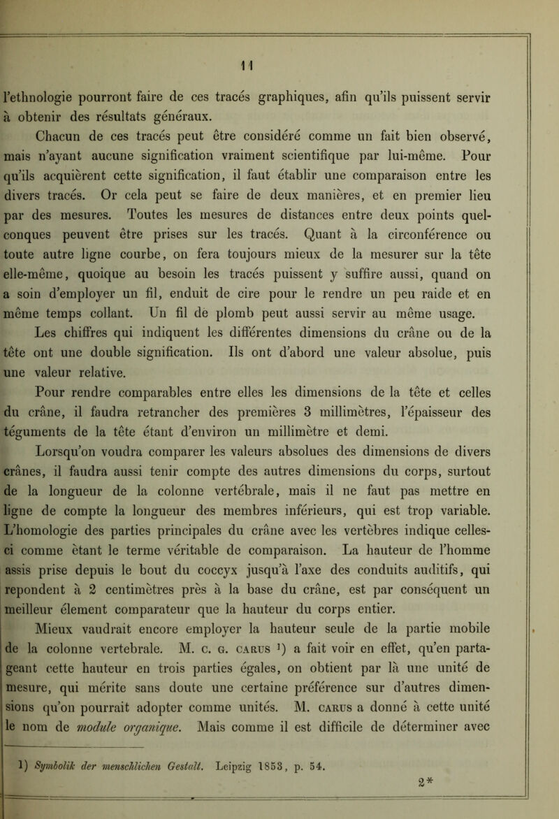 l’ethnologie pourront faire de ces tracés graphiques, afin qu’ils puissent servir à obtenir des résultats généraux. Chacun de ces tracés peut être considéré comme un fait bien observé, mais n’ayant aucune signification vraiment scientifique par lui-même. Pour qu’ils acquièrent cette signification, il faut établir une comparaison entre les divers tracés. Or cela peut se faire de deux manières, et en premier lieu par des mesures. Toutes les mesures de distances entre deux points quel- conques peuvent être prises sur les tracés. Quant à la circonférence ou toute autre ligne courbe, on fera toujours mieux de la mesurer sur la tête elle-même, quoique au besoin les tracés puissent y suffire aussi, quand on a soin d’employer un fil, enduit de cire pour le rendre un peu raide et en même temps collant. Un fil de plomb peut aussi servir au même usage. Les chiffres qui indiquent les différentes dimensions du crâne ou de la tête ont une double signification. Ils ont d’abord une valeur absolue, puis une valeur relative. Pour rendre comparables entre elles les dimensions de la tête et celles du crâne, il faudra retrancher des premières 3 millimètres, l’épaisseur des téguments de la tête étant d’environ un millimètre et demi. Lorsqu’on voudra comparer les valeurs absolues des dimensions de divers crânes, il faudra aussi tenir compte des autres dimensions du corps, surtout de la longueur de la colonne vertébrale, mais il ne faut pas mettre en ligne de compte la longueur des membres inférieurs, qui est trop variable. L’homologie des parties principales du crâne avec les vertèbres indique celles- ci comme étant le terme véritable de comparaison. La hauteur de l’homme assis prise depuis le bout du coccyx jusqu’à l’axe des conduits auditifs, qui repondent à 2 centimètres près à la base du crâne, est par conséquent un meilleur élément comparateur que la hauteur du corps entier. Mieux vaudrait encore employer la hauteur seule de la partie mobile de la colonne vertébrale. M. c. g. carus ]) a fait voir en effet, qu’en parta- geant cette hauteur en trois parties égales, on obtient par là une unité de 1 mesure, qui mérite sans doute une certaine préférence sur d’autres dimen- ; sions qu’on pourrait adopter comme unités. M. carus a donné à cette unité 1 le nom de module organique. Mais comme il est difficile de déterminer avec 1) Si/mbolik de?' ??ienscJilicJien Gestcdt. Leipzig 1853, p. 54-. 2*