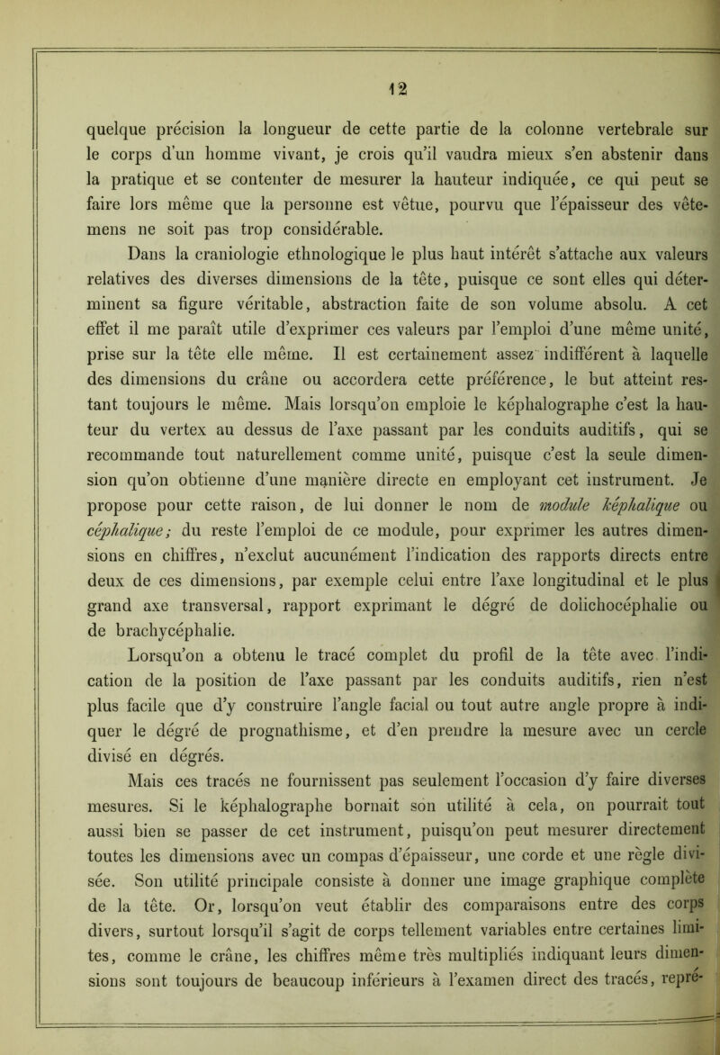 \% quelque précision la longueur de cette partie de la colonne vertébrale sur le corps d’un homme vivant, je crois qu’il vaudra mieux s’en abstenir dans la pratique et se contenter de mesurer la hauteur indiquée, ce qui peut se faire lors même que la personne est vêtue, pourvu que l’épaisseur des vête- mens ne soit pas trop considérable. Dans la craniologie ethnologique le plus haut intérêt s’attache aux valeurs relatives des diverses dimensions de la tête, puisque ce sont elles qui déter- minent sa figure véritable, abstraction faite de son volume absolu. A cet effet il me paraît utile d’exprimer ces valeurs par l’emploi d’une même unité, prise sur la tête elle même. Il est certainement assez indifférent à laquelle des dimensions du crâne ou accordera cette préférence, le but atteint res- tant toujours le même. Mais lorsqu’on emploie le képhalographe c’est la hau- teur du vertex au dessus de l’axe passant par les conduits auditifs, qui se recommande tout naturellement comme unité, puisque c’est la seule dimen- sion qu’on obtienne d’une manière directe en employant cet instrument. Je propose pour cette raison, de lui donner le nom de module kêphalique ou céphalique ; du reste l’emploi de ce module, pour exprimer les autres dimen- sions en chiffres, n’exclut aucunément l’indication des rapports directs entre deux de ces dimensions, par exemple celui entre l’axe longitudinal et le plus grand axe transversal, rapport exprimant le dégré de doiichocéphalie ou de brachycéphalie. Lorsqu’on a obtenu le tracé complet du profil de la tête avec l’indi- cation de la position de l’axe passant par les conduits auditifs, rien n’est plus facile que d’y construire l’angle facial ou tout autre angle propre à indi- quer le dégré de prognathisme, et d’en prendre la mesure avec un cercle divisé en dégrés. Mais ces tracés ne fournissent pas seulement l’occasion d’y faire diverses mesures. Si le képhalographe bornait son utilité à cela, on pourrait tout aussi bien se passer de cet instrument, puisqu’on peut mesurer directement toutes les dimensions avec un compas d’épaisseur, une corde et une règle divi- sée. Son utilité principale consiste à donner une image graphique complète de la tête. Or, lorsqu’on veut établir des comparaisons entre des corps divers, surtout lorsqu’il s’agit de corps tellement variables entre certaines limi- tes, comme le crâne, les chiffres même très multipliés indiquant leurs dimen- sions sont toujours de beaucoup inférieurs à l’examen direct des traces, repre-