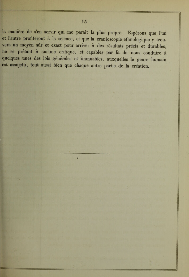 la manière de s en servir qui me parait la plus propre. Espérons que l’un et 1 autre profiteront a la science, et que la cranioscopie ethnologique y trou- vera un moyen sur et exact pour arriver a des résultats précis et durables, ne se prêtant a aucune critique, et capables par là de nous conduire à quelques unes des lois generales et immuables, auxquelles le genre humain est assujetti, tout aussi bien que chaque autre partie de la création. «