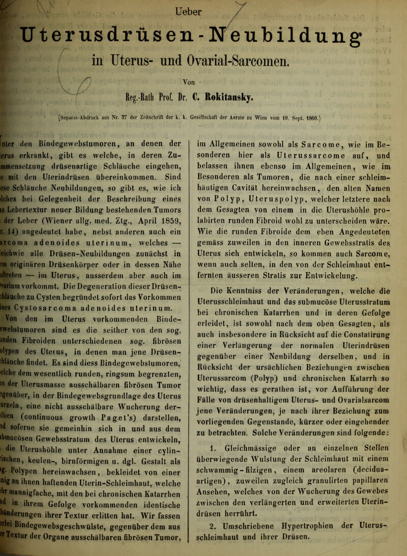Ueber / * .... Uterusdrüsen-Neubildung in Uterus- und Ovarial-Sarcomen. \ Von Reg.-Ralh Prof. Dr. C. Rokitansky. (Separai-Abdruck aus Nr. 37 der Zeitschrift der k. k. Gesellschaft der Aerzte zu Wien vom 10. Sept. 1860.) inler den Bindegewebstumoren, an denen der lerus erkrankt, gibt es welche, in deren Zu- mmensetzung drtisenarlige Schläuche eingehen, e mit den (Jlerindrüsen Übereinkommen. Sind ese Schläuche Neubildungen, so gibt es, wie ich ilehes bei Gelegenheit der Beschreibung eines is Lebertextur neuer Bildung bestehenden Tumors i der Leber (Wiener allg. ined. Ztg., April 1859, r. 14) angedeutet habe, nebst anderen auch ein arcoma adenoides uterinum, welches — eiehwie alle Drüsen-Neubildungen zunächst in sin originären Drüsenkörper oder in dessen Nähe uflreten — im Uterus, ausserdem aber auch im »varium vorkommt. Die Degeneration dieser Drüsen- ddäuche zu Cysten begründet sofort das Vorkommen ines Cystosarcoma adenoides uterinum. Von den im Uterus vorkommenden Binde- ewebstumoren sind es die seither von den sog. Joden Fibroiden unterschiedenen sog. fibrösen olypen des Uterus, in denen man jene Drüsen- ■hläuche findet. Es sind diess Bindegewebstumoren, eiche dem wesentlich runden, ringsum begrenzten, is der Uterusmasse ausschälbaren fibrösen Tumor genüber, in der Bindegewebsgrundlage des Uterus urzeln, eine nicht ausschälbare Wucherung der- Men (continuous growth Paget’s) darstellen, Jd soferne sie gemeinhin sich in und aus dem ibinucösen Gewebsstratum des Uterus entwickeln, 1 die Ulerushöhle unter Annahme einer cylin- ‘ischen, keulen-, bimförmigen u. dgl. Gestalt als *£• Polypen hereinwachsen, bekleidet von einer in*gan ihnen haftenden Uterin-Schleimhaut, welche Jbr mannigfache, mit den bei chronischen Katarrhen M in ihrem Gefolge vorkommenden identische Minderungen ihrer Textur erlitten hat. Wir fassen eriei Bindegewebsgeschwülste, gegenüber dem aus ft Textur der Organe ausschälbaren fibrösen Tumor, im Allgemeinen sowohl als Sarcome, wie im Be- sonderen hier als Uterussarcome auf, und belassen ihnen ebenso im Allgemeinen, wie im Besonderen als Tumoren, die nach einer schleim- häutigen Cavität hereinwachsen, den alten Namen von Polyp, Uteruspolyp, welcher letztere nach dem Gesagten von einem in die Uterushöhle pro- Iabirten runden Fibroid wohl zu unterscheiden wäre. Wie die runden Fibroide dem eben Angedeuteten gemäss zuweilen in den inneren Gewebsstratis des Uterus sich entwickeln, so kommen auch Sarcome, wenn auch selten, in den von der Schleimhaut ent- fernten äusseren Stratis zur Entwickelung. Die Kenntniss der Veränderungen, welche die Uterusschleimhaut und das submucöse Uterusstratum bei chronischen Katarrhen und in deren Gefolge erleidet, ist sowohl nach dem oben Gesagten, als auch insbesondere in Rücksicht auf die Constatirung einer Verlängerung der normalen Ulerindrüsen gegenüber einer Neubildung derselben, und in Rücksicht der ursächlichen Beziehungen zwischen Uterussarcom (Polyp) und chronischen Katarrh so wichtig, dass es geralhen ist, vor Aufführung der Fälle von drüsenhaltigcm Uterus- und Ovarialsarcom jene Veränderungen, je nach ihrer Beziehung zum vorliegenden Gegenstände, kürzer oder eingehender zu betrachten. Solche Veränderungen sind folgende: 1. Gleichmässige oder an einzelnen Stellen überwiegende Wulslung der Schleimhaut mit einem schwammig- filzigen, einem areolaren (decidua- artigen), zuweilen zugleich granulirten papillären Ansehen, welches von der Wucherung des Gewebes zwischen den verlängerten und erweiterten Uterin- drüsen herrührt. 2. Umschriebene Hypertrophien der Uterus- schleimhaut und ihrer Drüsen.