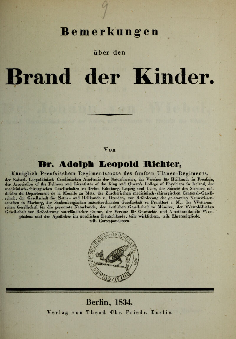 Bemerkungen über den Brand der Kinder. f \ , Von Dr. Adolph Ijeopold Richter, Königlich Preufsischem Regimentsarzte des fünften Ulanen-Regiments, der Kaiserl. Leopoldinisch-Carolinischen Academie der Naturforscher, des Vereines fiir Heilkunde in Preufsen, der Association of the Fellows and Licentiates of the King and Queen’s College of Physicians in Ireland, der raedicinisch-chirurgischen Gesellschaften zu Berlin, Edinburg, Leipzig und Lyon, der Societe des Sciences me- dicäles du Departement de la Moselle zu Metz, der Zürcherischen medicinisch-chirurgischen Cantonal-Gesell- schaft, der Gesellschaft für Natur- und Heilkunde zu Dresden, zur Beförderung der gesaramten Naturwissen- schaften in Marburg, der Senkenbergischen naturforschenden Gesellschaft zu Frankfurt a. M., der Wetteraui- schen Gesellschaft für die gesammte Naturkunde, der ärztlichen Gesellschaft zu Münster, der Westphälischen Gesellschaft zur Beförderung vaterländischer Cultur, der Vereine für Geschichte und Altcrthumskunde VN^est- phalens und der Apotheker im nördlichen Deutschlande, teils wirklichem, teils Elirenmitgliede, teils Gorrespondenten. Berlin, 1834. Verlag von Theod. Chr. Fried r. Enslin.