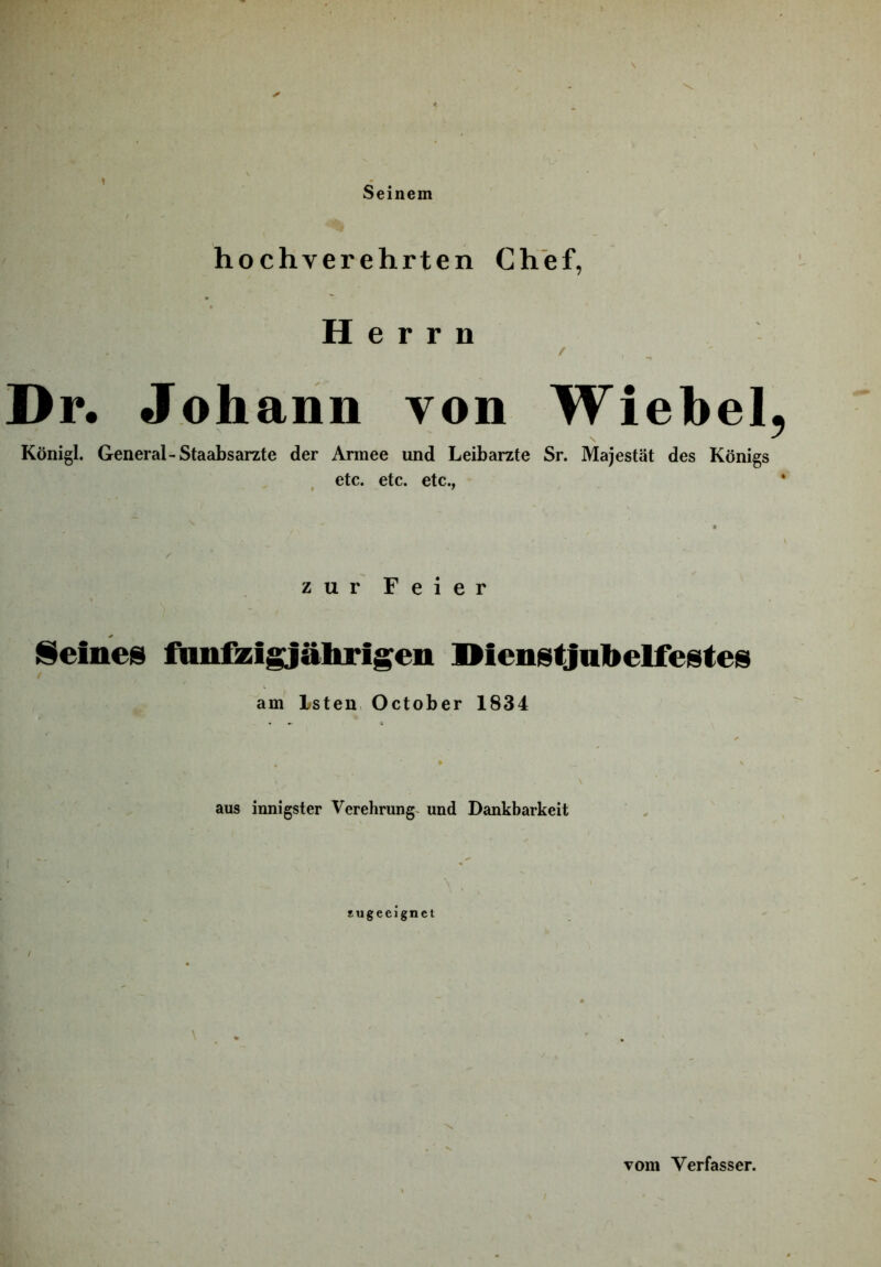 hochverehrten Chef, Herrn Dr. Johann von Wiebel Königl. General-Staabsarzte der Armee und Leibarzte Sr. Majestät des Königs etc. etc. etc., zur Feier [Seines fdn&igjährigen IMenstjabelfestes am Isten, October 1834 aus innigster Verehrung- und Dankbarkeit Eugeeignei Tom Verfasser.