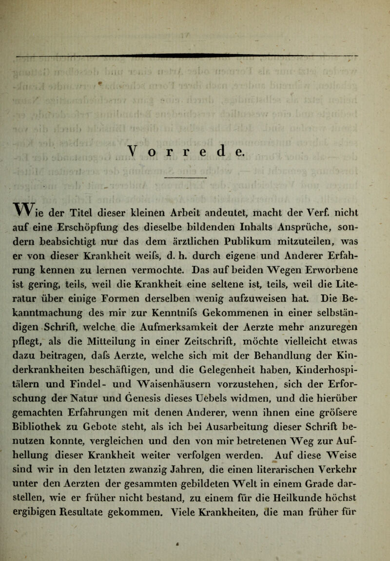 Vorrede. Wie der Titel dieser kleinen Arbeit andeutet, macht der Verf. nicht auf eine Erschöpfung des dieselbe bildenden Inhalts Ansprüche, son- dern beabsichtigt nur das dem ärztlichen Publikum mitzuteilen, was er von dieser Krankheit weifs, d. h. durch eigene und Anderer Erfah- rung kennen zu lernen vermochte. Das auf beiden Wegen Erworbene ist gering, teils, weil die Krankheit eine seltene ist, teils, weil die Lite- ratur über einige Formen derselben wenig aufzuweisen hat. Die Be- kanntmachung des mir zur Kenntnifs Gekommenen in einer selbstän- digen Schrift, welche die Aufmerksamkeit der Aerzte mehr anzuregen pflegt,^ als die Mitteilung in einer Zeitschrift, möchte vielleicht etwas dazu beitragen, dafs Aerzte, welche sich mit der Behandlung der Kin- derkrankheiten beschäftigen, und die Gelegenheit haben, Kinderhospi- tälern und Findel- und Waisenhäusern vorzustehen, sich der Erfor- schung der Natur und Genesis dieses Uebels widmen, und die hierüber gemachten Erfahrungen mit denen Anderer, wenn ihnen eine gröfsere Bibliothek zu Gebote steht, als ich bei Ausarbeitung dieser Schrift be- nutzen konnte, vergleichen und den von mir betretenen Weg zur Auf- hellung dieser Krankheit weiter verfolgen werden. Auf diese Weise sind wir in den letzten zwanzig Jahren, die einen literarischen Verkehr unter den Aerzten der gesammten gebildeten Welt in einem Grade dar- stellen, wie er früher nicht bestand, zu einem für die Heilkunde höchst ergibigen Resultate gekommen. Viele Krankheiten, die man früher für