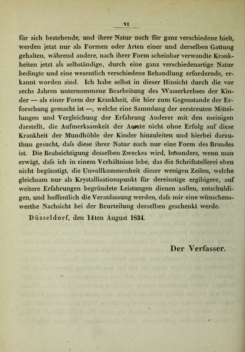 VI für sich bestehende, und ihrer Natur nach für ganz verschiedene hielt, werden jetzt nur als Formen oder Arten einer und derselben Gattung gehalten, während andere, nach ihrer Form scheinbar verwandte Krank- heiten jetzt als selbständige, durch eine ganz verschiedenartige Natur bedingte und eine wesentlich verschiedene Behandlung erfordernde, er- kannt worden sind. Ich habe selbst in dieser Hinsicht durch die vor sechs Jahren unternommene Bearbeitung des Wasserkrebses der Kin- der — als einer Form der Krankheit, die hier zum Gegenstände der Er- forschung gemacht ist —, welche eine Sammlung der zerstreuten Mittei- lungen und Vergleichung der Erfahrung Anderer mit'' den meinigen darstellt, die Aufmerksamkeit der Aoirzte nicht ohne Erfolg auf diese Krankheit der Mundhöhle der Kinder hinzuleiten und hierbei darzu- ihun gesucht, dafs diese ihrer Natur nach nur eine Form des Brandes ist. Die Beabsichtigung desselben Zweckes wird, besonders, wenn man erwägt, dafs ich in einem Verhältnisse lebe, das die Schriftstellerei eben nicht begünstigt, die Unvollkommenheit dieser wenigen Zeilen, welche gleichsam nur als Krystallisationspunkt für dereinstige ergibigere, auf weitere Erfahrungen begründete Leistungen dienen sollen, entschuldi- gen, und hoffentlich die Veranlassung werden, dafs mir eine wünschens- werthe Nachsicht bei der Beurteilung derselben geschenkt werde. Düsseldorf, den 14ten August 1834.