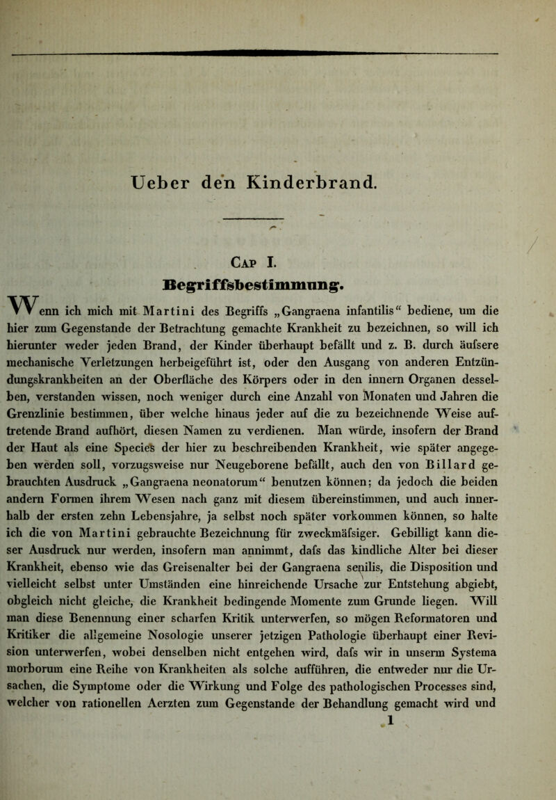 Ueber den Kinderbrand. Cap I. Beg^riffsbestimmnng:. \^V^enn ich mich mit Martini des Begriffs „Gangraena infantilis“ bediene, um die hier zum Gegenstände der Betrachtung gemachte Krankheit zu bezeichnen, so will ich hierunter weder jeden Brand, der Kinder überhaupt befällt und z. B. durch äufsere mechanische Verletzungen herbeigeführt ist, oder den Ausgang von anderen Entzün- dungskrankbeiten an der Oberfläche des Körpers oder in den innern Organen dessel- ben, verstanden wissen, noch weniger durch eine Anzahl von Monaten und Jahren die Grenzlinie bestimmen, über welche hinaus jeder auf die zu bezeichnende Weise auf- tretende Brand aufhört, diesen Namen zu verdienen. Man würde, insofern der Brand der Haut als eine Specie'S der hier zu beschreibenden Krankheit, wie später angege- ben werden soll, vorzugsweise nur Neugeborene befällt, auch den von Billard ge- brauchten Ausdruck „Gangraena neonatorum“ benutzen können; da jedoch die beiden andern Formen ihrem Wesen nach ganz mit diesem übereinstimmen, und auch inner- halb der ersten zehn Lebensjahre, ja selbst noch später Vorkommen können, so halte ich die von Martini gebrauchte Bezeichnung für zweckmäfsiger. Gebilligt kann die- ser Ausdruck nur werden, insofern man annimmt, dafs das kindliche Alter bei dieser Krankheit, ebenso wie das Greisenalter bei der Gangraena senilis, die Disposition und vielleicht selbst unter Umständen eine hinreichende Ursache zur Entstehung abgiebt, obgleich nicht gleiche, die Krankheit bedingende Momente zum Grunde liegen. Will man diese Benennung einer scharfen Kritik unterwerfen, so mögen B.eformatoren und Kritiker die allgemeine Nosologie unserer jetzigen Pathologie überhaupt einer Revi- sion unterwerfen, wobei denselben nicht entgehen wird, dafs wir in unserm Systema morborum eine Reihe von Krankheiten als solche aufführen, die entweder nur die Ur- sachen, die Symptome oder die Wirkung und Folge des pathologischen Processes sind, welcher von rationellen Aerzten zum Gegenstände der Behandlung gemacht wird und