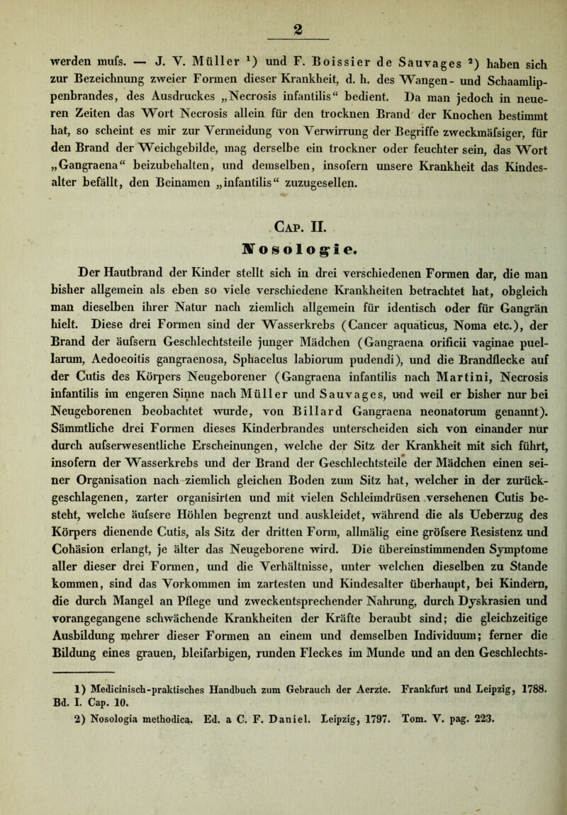 werden mufs. — J. V. Müller und F. Boissier de Sauvages *) haben sich zur Bezeichnung zweier Formen dieser Krankheit, d. h. des Wangen- und Schaamlip- penbrandes, des Ausdruckes „Necrosis infaiitilis“ bedient. Da man jedoch in neue- ren Zeiten das Wort Necrosis allein für den trocknen Brand' der Knochen bestimmt hat, so scheint es mir zur Vermeidung von Verwirrung der Begriffe zweckmäfsiger, für den Brand der Weichgebilde, mag derselbe ein trockner oder feuchter sein, das Wort „Gangraena^‘ beizubehalten, und demselben, insofern unsere Krankheit das Kindes- alter befällt, den Beinamen „infantilis“ zuzugesellen. .Cap. II. nro^ölog^ie« Der Hautbrand der Kinder stellt sich in drei verschiedenen Formen dar, die man bisher allgemein als eben so viele verschiedene Krankheiten betrachtet hat, obgleich man dieselben ihrer Natur nach ziemlich allgemein für identisch oder für Gangrän hielt. Diese drei Formen sind der Wasserkrebs (Cancer aquaticus, Noma etc.), der Brand der äufsern Geschlechtsteile junger Mädchen (Gangraena orificii vaginae puel- larum, Aedoeoitis gangraenosa, Sphacelus labiorum pudendi), und die Brandflecke auf der Cutis des Körpers Neugeborener (Gangraena infantilis nach Martini, Necrosis infantilis im engeren Sinne nach Müller und Sauvages, und weil er bisher nur bei Neugeborenen beobachtet wurde, von Billard Gangraena neonatorum genannt). Sämmtliche drei Formen dieses Kinderbrandes unterscheiden sich von einander nur durch aufserwesentliche Erscheinungen, welche der Sitz der Krankheit mit sich führt, insofern der Wasserkrebs und der Brand der Geschlechtsteile der Mädchen einen sei- ner Organisation nach ziemlich gleichen Boden zum Sitz hat, welcher in der zurück- geschlagenen, zarter organisirlen und mit vielen Schleimdrüsen .versehenen Cutis be- steht, welche äufsere Höhlen begrenzt und auskleidet, während die als Ueberzug des Körpers dienende Cutis, als Sitz der dritten Form, allmälig eine gröfsere Resistenz und Cohäsion erlangt, je älter das Neugeborene wird. Die übereinstimmenden Symptome aller dieser drei Formen, und die Verhältnisse, unter welchen dieselben zu Stande kommen, sind das Vorkommen im zartesten und Kindesalter überhaupt, bei Kindern, die durch Mangel an Pflege und zweckentsprechender Nahrung, durch Dyskrasien und vorangegangene schwächende Krankheiten der Kräfte beraubt sind; die gleichzeitige Ausbildung mehrer dieser Formen an einem und demselben Individuum; ferner die Bildung eines grauen, bleifarbigen, runden Fleckes im Munde und an den Geschlechts- 1) Medicinisch-praktisches Handbuch zum Gebrauch der Aerzte. Frankfurt und Leipzig, 1788. Bd. I. Cap. 10. 2) Nosologia methodica. Ed. a C. F. Daniel. Leipzig, 1797. Tom. V. pag. 223. \