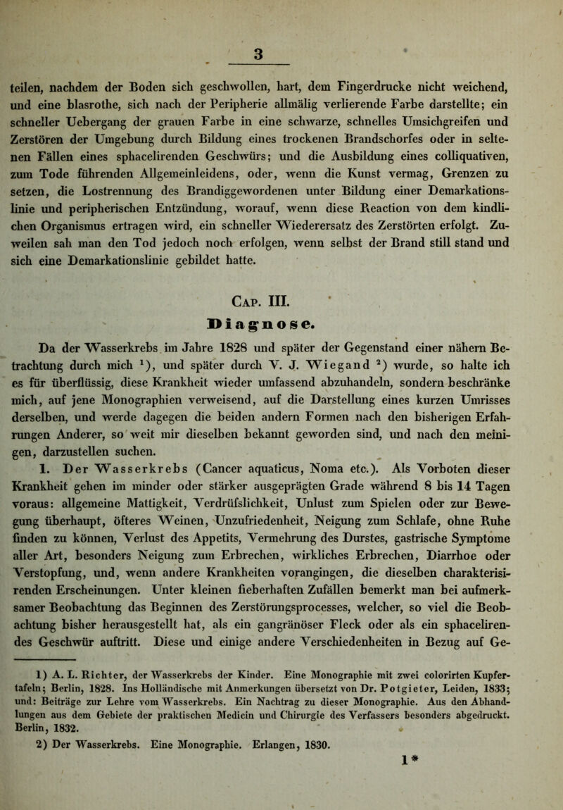 teilen, nachdem der Boden sich geschwollen, hart, dem Fingerdrucke nicht weichend, und eine blasrothe, sich nach der Peripherie allmälig verlierende Farbe darstellte; ein schneller Uebergang der grauen Farbe in eine schwarze, schnelles Umsichgreifen und Zerstören der Umgebung durch Bildung eines trockenen Brandschorfes oder in selte- nen Fällen eines sphacelirenden Geschwürs; und die Ausbildung eines colliquativen, zum Tode führenden Allgemeinleidens, oder, wenn die Kunst vermag, Grenzen* zu setzen, die Lostrennung des Brandiggewordenen unter Bildung einer Demarkations- linie und peripherischen Entzündung, worauf, wenn diese Beaction von dem kindli- chen Organismus ertragen wird, ein schneller Wiederersatz des Zerstörten erfolgt. Zu- weilen sah man den Tod jedoch noch erfolgen, wenn selbst der Brand still stand und sich eine Demarkationslinie gebildet hatte. Cap. III. iDiag^nose. Da der Wasserkrebs , im Jahre 1828 und später der Gegenstand einer nähern Be- trachtung durch mich ^), und später durch Y. J. Wiegand wurde, so halte ich es für überflüssig, diese Krankheit wieder umfassend abzuhandeln, sondern beschränke mich, auf jene Monographien verweisend, auf die Darstellung eines kurzen Umrisses derselben, und werde dagegen die beiden andern Formen nach den bisherigen Erfah- rungen Anderer, so weit mir dieselben bekannt geworden sind, und nach den meini- gen, darzustellen suchen. 1. Der Wasserkrebs (Cancer aquaticus, Noma etc.). Als Vorboten dieser Krankheit gehen im minder oder stärker ausgeprägten Grade während 8 bis 14 Tagen voraus: allgemeine Mattigkeit, Verdrüfslichkeit, Unlust zum Spielen oder zur Bewe- gung überhaupt, öfteres Weinen, Unzufriedenheit, Neigung zum Schlafe, ohne Ruhe finden zu können, Verlust des Appetits, Vermehrung des Durstes, gastrische Symptome aller Art, besonders Neigung zum Erbrechen, wirkliches Erbrechen, Diarrhoe oder Verstopfung, und, wenn andere Krankheiten vorangingen, die dieselben charakterisi- renden Erscheinungen. Unter kleinen fieberhaften Zufällen bemerkt man bei aufmerk- samer Beobachtung das Beginnen des Zerstörungsprocesses, welcher, so viel die Beob- achtung bisher herausgestellt hat, als ein gangränöser Fleck oder als ein sphaceliren- des Geschwür auftritt. Diese und einige andere Verschiedenheiten in Bezug auf Ge- 1) A. L. Richter, der Wasserkrehs der Kinder. Eine Monographie mit zwei colorirten Kupfer- tafeln; Berlin, 1828. Ins Holländische mit Anmerkungen übersetzt von Dr. Potgieter, Leiden, 1833; und: Beiträge zur Lehre vom Wasserkrebs. Ein Nachtrag zu dieser Monographie. Aus den Abhand- lungen aus dem Gebiete der praktischen Medicin und Chirurgie des Verfassers besonders abgedruckt. Berlin, 1832. 2) Der Wasserkrebs. Eine Monographie. Erlangen, 1830. 1*