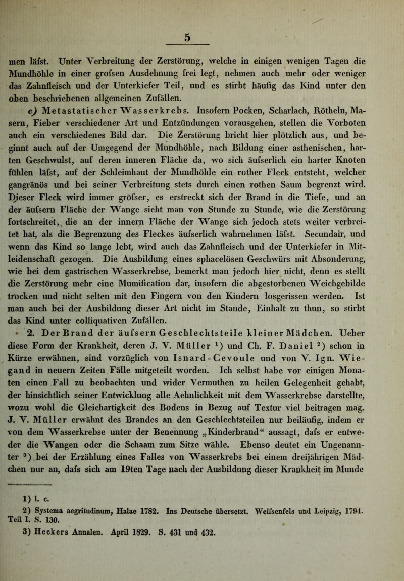 men läfst. Unter Verbreitung der Zerstörung, welche in einigen wenigen Tagen die Mundhöhle in einer grofsen Ausdehnung frei legt, nehmen auch mehr oder weniger das Zahnfleisch und der Unterkiefer Teil, und es stirbt häutig das Kind unter den oben beschriebenen allgemeinen Zufällen. cj Metastatischer Wasserkrebs. Insofern Pocken, Scharlach, Rötheln, Ma- sern, Fieber verschiedener Art und Entzündungen vorausgehen, stellen die Vorboten auch ein verschiedenes Bild dar. Die Zerstörung bricht hier plötzlich aus, und be- ginnt auch auf der Umgegend der Mundhöhle, nach Bildung einer asthenischen, har- ten Geschwulst, auf deren inneren Fläche da, wo sich äufserlich ein harter Knoten fühlen läfst, auf der Schleimhaut der Mundhöhle ein rother Fleck entsteht, welcher gangränös und bei seiner Verbreitung stets durch einen rothen Saum begrenzt wird. Dieser Fleck wird immer gröfser, es erstreckt sich der Brand in die Tiefe, und an der äufsern Fläche der Wange sieht man von Stunde zu Stunde, wie die Zerstörung fortschreitet,, die an der innern Fläche der Wange sich jedoch stets weiter verbrei- tet hat, als die Begrenzung des Fleckes äufserlich wahrnehmen läfst. Secundair, und wenn das Kind so lange lebt, wird auch das Zahnfleisch und der Unterkiefer in Mit- leidenschaft gezogen. Die Ausbildung eines sphacelösen Geschwürs mit Absonderung, wie bei dem gastrischen Wasserkrebse, bemerkt man jedoch hier nicht, denn es stellt die Zerstörung mehr eine Mumilication dar, insofern die abgestorbenen Weichgebilde trocken und nicht selten mit den Fingern von den Kindern losgerissen werden. Ist man auch bei der Ausbildung dieser Art nicht im Stande, Einhalt zu thun, so stirbt das Kind unter colliquativen Zufällen. • 2. DerBrand der äufsern Geschlechtsteile kleiner Mädchen. Ueber diese Form der Krankheit, deren J. V. Müller und Ch. F. Daniel schon in Kürze erwähnen, sind vorzüglich von Isnard-Cevoule und von V. Ign. Wie- gand in neuern Zeiten Fälle mitgeteilt worden. Ich selbst habe vor einigen Mona- ten einen Fall zu beobachten und wider Vermuthen zu heilen Gelegenheit gehabt, der hinsichtlich seiner Entwicklung alle Aehnlichkeit mit dem Wasserkrebse darstellte, wozu wohl die Gleichartigkeit des Bodens in Bezug auf Textur viel beitragen mag. J. V. Müller erwähnt des Brandes an den Geschlechtsteilen nur beiläufig, indem er von dem Wasserkrebse unter der Benennung „Kinderbrandaussagt, dafs er entwe- der die Wangen oder die Schaam zum Sitze wähle. Ebenso deutet ein Ungenann- ter bei der Erzählung eines Falles von Wasserkrebs bei einem dreijährigen Mäd- chen nur an, dafs sich am 19ten Tage nach der Ausbildung dieser Kiankheit im Mimde 1) 1. c. 2) Systema aegritudinum, Halae 1782. Ins Deutsche übersetzt. Weifsenfels und Leipzig, 1794. Teil I. S. 130. 3) Heckers Annalen. April 1829. S. 431 und 432.