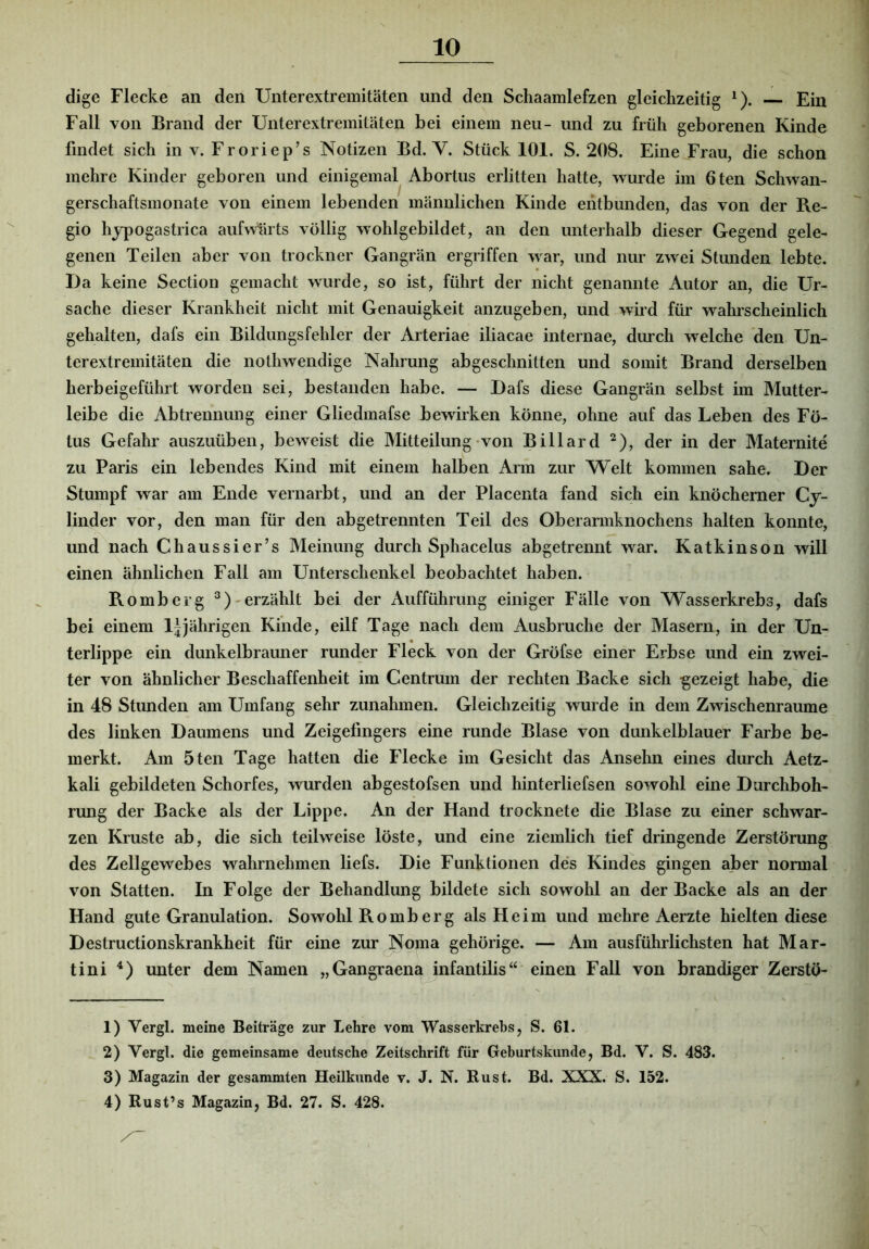 dige Flecke an den Unterextremitäten und den Schaamlefzen gleichzeitig ^). — Ein Fall von Brand der Unterextremitäten bei einem neu- und zu früh geborenen Kinde findet sich in v. Froriep’s Notizen Bd. V. Stück 101. S. 208. Eine Frau, die schon mehre Kinder geboren und einigemal Abortus erlitten hatte, wurde im 6ten Schwan- gerschaftsmonate von einem lebenden männlichen Kinde entbunden, das von der Re- gio hjpogastrica aufwärts völlig wohlgebildet, an den unterhalb dieser Gegend gele- genen Teilen aber von trockner Gangrän ergriffen war, und nur zwei Stunden lebte. Da keine Section gemacht wurde, so ist, führt der nicht genannte Autor an, die Ur- sache dieser Krankheit nicht mit Genauigkeit anzugeben, und wird für wahrscheinlich gehalten, dafs ein Bildungsfehler der Arteriae iliacae internae, durch welche den Un- terextremitäten die nothwendige Nahrung abgeschnitten und somit Brand derselben herbeigeführt worden sei, bestanden habe. — Dafs diese Gangrän selbst im Mutter- leibe die Abtrennung einer Gliedmafse bewirken könne, ohne auf das Leben des Fö- tus Gefahr auszuüben, beweist die Mitteilung von Billard ^), der in der Maternite zu Paris ein lebendes Kind mit einem halben Arm zur Welt kommen sähe. Der Stumpf war am Ende vernarbt, und an der Placenta fand sich ein knöcherner Cy- linder vor, den man für den abgetrennten Teil des Oberarmknochens halten konnte, und nach Chaussier’s Meinung durch Sphacelus abgetrennt war. Katkinson will einen ähnlichen Fall am Unterschenkel beobachtet haben. Romberg erzählt bei der Aufführung einiger Fälle von Wasserkrebs, dafs bei einem l|jährigen Kinde, eilf Tage nach dem Ausbruche der Masern, in der Un- terlippe ein dunkelbrauner runder Fleck von der Gröfse einer Erbse und ein zwei- ter von ähnlicher Beschaffenheit im Centrum der rechten Backe sich 'gezeigt habe, die in 48 Stunden am Umfang sehr Zunahmen. Gleichzeitig wurde in dem Zwischenräume des linken Daumens und Zeigefingers eine runde Blase von dunkelblauer Farbe be- merkt. Am 5 teil Tage hatten die Flecke im Gesicht das Ansehn eines durch Aetz- kali gebildeten Schorfes, wurden abgestofsen und hinterliefsen sowohl eine Durchboh- rung der Backe als der Lippe. An der Hand trocknete die Blase zu einer schwar- zen Kruste ab, die sich teilweise löste, und eine ziemlich tief dringende Zerstörung des Zellgewebes wahrnehmen liefs. Die Funktionen des Kindes gingen aber normal von Statten. In Folge der Behandlung bildete sich sowohl an der Backe als an der Hand gute Granulation. Sowohl Romberg als Heim und mehre Aerzte hielten diese Destructionskrankheit für eine zur Noma gehörige. — Am ausführlichsten hat Mar- tini unter dem Namen „Gangraena infantilis“ einen Fall von brandiger Zerstö- 1) Vergl. meine Beiträge zur Lehre vom Wasserkrebs, S. 61. 2) Vergl. die gemeinsame deutsche Zeitschrift für Geburtskunde, Bd. V. S. 483. 3) Magazin der gesammten Heilkunde v. J. N. Rust. Bd. XXX. S. 152. 4) Rust’s Magazin, Bd. 27. S. 428.