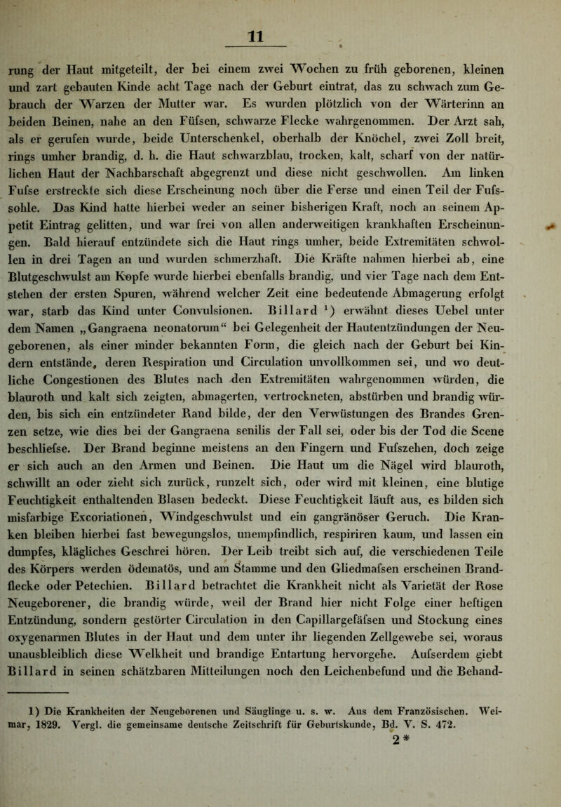 rung der Haut mitgeteilt, der bei einem zwei Wochen zu früh geborenen, kleinen und zart gebauten Kinde acht Tage nach der Geburt eintrat, das zu schwach zum Ge- brauch der Warzen der Mutter war. Es wurden plötzlich von der Wärterinn an beiden Beinen, nahe an den Füfsen, schwarze Flecke wahrgenommen. Der, Arzt sah, als er gerufen wurde, beide Unterschenkel, oberhalb der Knöchel, zwei Zoll breit, rings umher brandig, d. h. die Haut schwarzblau, trocken, kalt, scharf von der natür- lichen Haut der Nachbarschaft abgegrenzt und diese nicht geschwollen. Am linken Fufse erstreckte sich diese Erscheinung noch über die Ferse und einen Teil der Fufs- sohle. Das Kind hatte hierbei weder an seiner bisherigen Kraft, noch an seinem Ap- petit Eintrag gelitten, und war frei von allen anderweitigen krankhaften Erscheinun- gen. Bald hierauf entzündete sich die Haut rings umher, beide Extremitäten schwol- len in drei Tagen an und wurden schmerzhaft. Die Kräfte nahmen hierbei ab, eine Blutgeschwulst am K'opfe w'urde hierbei ebenfalls brandig, und vier Tage nach dem Ent- stehen der ersten Spuren, während welcher Zeit eine bedeutende Abmagerung erfolgt war, starb das Kind unter Convulsionen. Billard erwähnt dieses Uebel unter dem Namen „Gangraena neonatorum“ bei Gelegenheit der Hautentzündungen der Neu- geborenen, als einer minder bekannten Form, die gleich nach der Geburt bei Kin- dern entstände, deren Respiration und Circulation unvollkommen sei, und wo deut- liche Congestionen des Blutes nach .den Extremitäten wahrgenommen würden, die blauroth und kalt sich zeigten, abmagerten, vertrockneten, abstürben und brandig wüi- den, bis sich ein entzündeter Rand bilde, der den Verwüstungen des Brandes Gren- zen setze, wie dies bei der Gangraena senilis der Fall sei, oder bis der Tod die Scene beschliefse. Der Brand beginne meistens an den Fingern und Fufszehen, doch zeige er sich auch an den Armen und Beinen. Die Haut um die Nägel wird blauroth, schwillt an oder zieht sich zurück, runzelt sich, oder wird mit kleinen, eine blutige Feuchtigkeit enthaltenden Blasen bedeckt. Diese Feuchtigkeit läuft aus, es bilden sich misfarbige Excoriationeh, Windgeschwulst und ein gangränöser Geruch. Die Kran- ken bleiben hierbei fast bewegungslos, unempfindlich, respiriren kaum, und lassen ein dumpfes, klägliches Geschrei hören. Der Leib treibt sich auf, die verschiedenen Teile des Körpers werden ödematös, und am Stamme und den Gliedmafsen erscheinen Brand- flecke oder Petechien. Billard betrachtet die Krankheit nicht als Varietät der Rose Neugeborener, die brandig würde, weil der Brand hier nicht Folge einer heftigen Entzündung, sondern gestörter Circulation in den Capillargefäfsen und Stockung eines oxygenarmen Blutes in der Haut und dem unter ihr liegenden Zellgewebe sei, woraus unausbleiblich diese Welkheit und brandige Entartung hervorgehe. Aufserdem giebt Billard in seinen schätzbaren Mitteilungen noch den Leichenbefund und die Behand- 1) Die Krankheiten der Neugeborenen und Säuglinge u. s. w. Aus dem Französischen. Wei- mar, 1829. Vergl. die gemeinsame deutsche Zeitschrift für Geburtskunde, Bd. V. S. 472. 2*