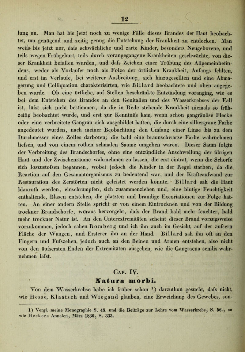 lung an. Man hat bis jetzt noch zu wenige Fälle dieses Brandes der Haut beobach- tet, um genügend und zeitig genug die Entstehung der Krankheit zu entdecken. Man weifs bis jetzt nur, dafs schwächliche und zarte Kinder, besonders Neugeborene, und teils wegen Frühgeburt, teils durch vorangegangene Krankheiten geschwächte, von die- ser Krankheit befallen wurden, und dafs Zeichen einer Trübung des Allgemeinbefin- dens, weder als Vorläufer noch als Folge der örtlichen Krankheit, Anfangs fehlten, und erst im Verlaufe, bei weiterer Ausbreitung, sich hinzugesellten und eine Abma- gerung und Colliquation charakterisirten, wie Billard beobachtete und oben angege- ben wurde. Ob eine örtliche, auf Stellen beschränkte Entzündung voranging, wie es bei dem Entstehen des Brandes an den Genitalien und des Wasserkrebses der Fall ist, läfst sich nicht bestimmen, da die in Rede stehende Krankheit niemals so früh- zeitig beobachtet wvirde, und erst zur Kenntnifs kam, wenn schon gangränöse Flecke oder eine verbreitete Gangrän sich ausgebildet hatten, die dui ch eine silbergraue Farbe angedeutet wurden, nach meiner Beobachtung den Umfang einer Linse bis zu dem Durchmesser eines Zolles darboten/ die bald eine braunschwarze Farbe wahrnehmen liefsen, und von einem rothen schmalen Saume umgeben waren. Dieser Saum folgte der Verbreitung des Brandschorfes, ohne eine entzündliche Anschwellung der übrigen Haut und der Zwischenräume wahrnehmen zu lassen, die erst eintrat, wenn die Schorfe sich loszustofsen begannen, wobei jedoch die Kinder in der Regel starben, da die Reaction auf den Gesammtorganismus zu bedeutend war, und der Kräfteaufwand zur Restauration des Zerstörten nicht geleistet werden konnte. • Billard sah die Haut blauroth werden, einschrumpfen, sich zusammenziehen und, eine blutige Feuchtigkeit enthaltende, Blasen entstehen, die platzten und brandige Excoriationen zur Folge hat- ten. An einer andern Stelle spricht er von einem Eintrocknen und von der Bildung trockner Brandschorfe, woraus hervorgeht, dafs der Brand bald mehr feuchter, bald mehr trockner Natur ist. An den Unterextremitäten scheint dieser Brand vorzugsweise vorzukommen, jedoch sahen Romb erg und ich ihn auch im Gesicht, auf der äufsern Fläche der Wangen, und Ersterer ihn an der Hand. Billard sah ihn oft an den Fingern und Fufszehen, jedoch auch an den Beinen und Armen entstehen, also nicht von den äufsersten Enden der Extremitäten ausgehen, wie die Gangraena senilis wahr- nehmen läfst. Cap. IV. Slatura inorbi. Von dem Wasserkrebse habe ich früher schon darzuthun gesucht, dafs nicht, wie H esse, Klaatsch und Wiegand glauben, eine Erweichung des Gewebes, son- 1) Vergl. meine Monographie S. 48. und die Beitrage zur Lehre vom Wasserkrebs, S. 56., so wie Heckers Annalen, März 1830, S. 333.