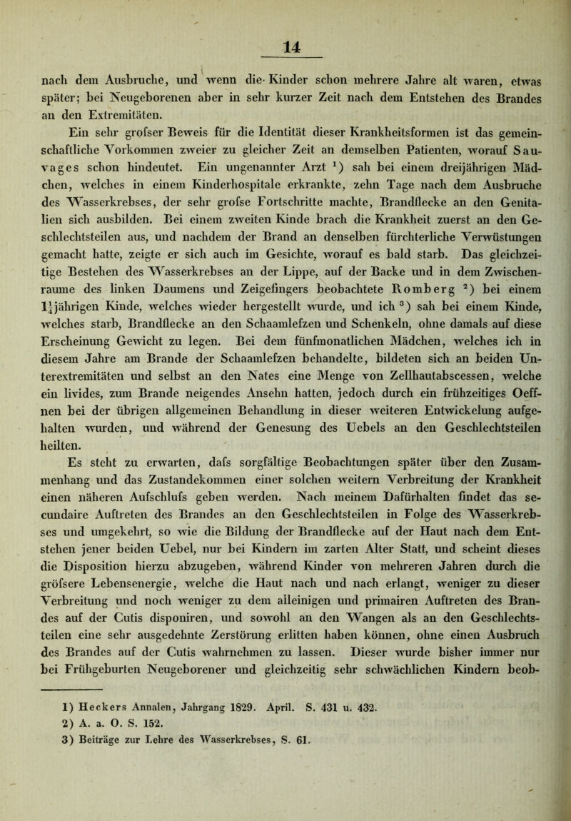 nach dem Ausbruche, und wenn die- Kinder schon mehrere Jahre alt waren, etwas später; bei Neugeborenen aber in sehr kurzer Zeit nach dem Entstehen des Brandes an den Extremitäten. Ein sehr grofser Beweis für die Identität dieser Krankheitsformen ist das gemein- schaftliche Yorkommen zweier zu gleicher Zeit an demselben Patienten, worauf Sau- vages schon hindeutet. Ein ungenannter Arzt sah bei einem dreijährigen Mäd- chen, welches in einem Kinderhospitale erkrankte, zehn Tage nach dem Ausbruche des Wasserkrebses, der sehr grofse Fortschritte machte, Brandflecke an den Genita- lien sich ausbilden. Bei einem zweiten Kinde brach die Krankheit zuerst an den Ge- schlechtsteilen aus, und nachdem der Brand an denselben fürchterliche Verwüstungen gemacht hatte, zeigte er sich auch im Gesichte, worauf es bald starb. Das gleichzei- tige Bestehen des Wasserkrebses an der Lippe, auf der Backe und in dem Zwischen- räume des linken Daumens und Zeigefingers beobachtete Romberg bei einem Ijjährigen Kinde, welches wieder hergestellt wurde, und ich sah bei einem Kinde, welches starb, Brandflecke an den Schaamlefzen und Schenkeln, ohne damals auf diese Erscheinung Gewicht zu legen. Bei dem fünfmonatlichen Mädchen, welches ich in diesem Jahre am Brande der Schaamlefzen behandelte, bildeten sich an beiden Un- terextremitäten und selbst an den Nates eine Menge von Zellhautabscessen, welche ein livides, zum Brande neigendes Ansehn hatten, jedoch durch ein frühzeitiges Oeff- nen bei der übrigen allgemeinen Behandlung in dieser weiteren Entwickelung aufge- halten wurden, und während der Genesung des Uebels an den Geschlechtsteilen heilten. Es steht zu erwarten, dafs sorgfältige Beobachtungen später über den Zusam- menhang und das Zustandekommen einer solchen weitern Verbreitung der Krankheit einen näheren Aufschlufs geben werden. Nach meinem Dafürhalten findet das se- cundaire Auftreten des Brandes an den Geschlechtsteilen in Folge des Wasserkreb- ses und umgekehrt, so wie die Bildung der Brandflecke auf der Haut nach dem Ent- stehen jener beiden üebel, nur bei Kindern im zarten Alter Statt, und scheint dieses die Disposition hierzu abzugeben, während Kinder von mehreren Jahren durch die gröfsere Lebensenergie, welche die Haut nach und nach erlangt, weniger zu dieser Verbreitung und noch weniger zu dem alleinigen und primairen Auftreten des Bran- des auf der Cutis disponiren, und sowohl an den Wangen als an den Geschlechts- teilen eine sehr ausgedehnte Zerstörung erlitten haben können, ohne einen Ausbruch des Brandes auf der Cutis wahrnehmen zu lassen. Dieser wurde bisher immer nur bei Frühgeburten Neugeborener und gleichzeitig sehr schwächlichen Kindern beob- 1) H eckers Annalen, Jahrgang 1829. April. S. 431 u. 432. 2) A. a. O. S. 152. 3) Beiträge zur Lehre des Wasserkrebses, S. 61.