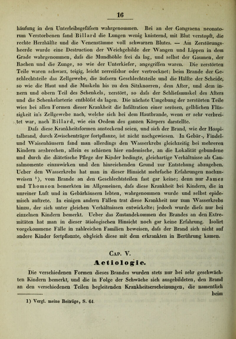 häufung in den Unterleibsgefäfsen wahrgenommen. Bei an der Gangraena neonato- rum Verstorbenen fand Billard die Lungen wenig knisternd, mit Blut verstopft, die rechte Herzhälfte und die Yenenstämme voll schwarzen Blutes. — Am ZerstörungS heerde wurde eine Destruction der Weichgebilde der Wangen und Lippen in dem Grade wahrgenommen, dafs die Mundhöhle frei da lag, und selbst der Gaumen, der Rachen und die Zunge, so wie der Unterkiefer, angegriffen waren. Die zerstörten Teile waren schwarz, teigig, leicht zerreifsbar oder vertrocknet; beim Brande der Ge- schlechtsteile das Zellgewebe, die äufsern Geschlechtsteile und die Hälfte der Scheide, so wie die Haut und die Muskeln bis zu den Sitzknorren, dem After, und dem in- iiern und obern Teil des Schenkels, zerstört, so dafs der Schliefsmuskel des Afters und die Schenkelarterie entblöfst da lagen. Die nächste Umgebung der zerstörten Teile wies bei allen Formen dieser Krankheit die Infiltration einer serösen, gelblichen Flüs- sigkeit in’s Zellgewebe nach, welche sich bei dem Hautbrande, wenn er sehr verbrei- tetet war, nach Billard, wie ein Oedem des ganzen Körpers darstellte. Dafs diese.Krankheitsformen ansteckend seien, und sich der Brand, wie der Hospi- talbrand, durch Zwischenträger fortpflanze, ist nicht nachgewiesen. In Gebär-, Findel- und Waisenhäusern fand man-allerdings den Wasserkrebs gleichzeitig bei mehreren Kindern ausbrechen, allein es schienen hier endemische, an die Lokalität gebundene und durch die diätetische Pflege der Kinder bedingte, gleichartige Verhältnisse als Cau- salmomente einzuwirken und den hinreichenden Grund zur Entstehung abzugeben. Ueber den Wasserkrebs hat man in dieser Hinsicht mehrfache Erfahrungen nachzu- weisen ^), vom Brande an den Geschlechtsteilen fast gar keine; denn nur James und Thomson bemerkten im Allgemeinen, dafs diese Krankheit bei Kindern, die in unreiner Luft und in Gebärhäusern lebten, wahrgenommen wurde und selbst epide- misch auftrete. In einigen andern Fällen trat diese Krankheit nur zum Wasserkrebs hinzu, der sich unter gleichen Verhältnissen entwickelte; jedoch wurde diefs nur bei einzelnen Kindern bemerkt. Ueber das Zustandekommen des Brandes an den Extre- mitäten hat man in dieser ätiologischen Hinsicht noch gar keine Erfahrung. Isolirt vorgekommene Fälle in zahlreichen Familien beweisen, dafs der Brand sich nicht auf andere Kinder fortpflanzte, obgleich diese mit dem erkrankten in Berührung kamen. Cap. V. Aet iolo ^ie. Die verschiedenen Formen dieses Brandes wurden stets nur bei sehr geschwäch- ten Kindern bemerkt, und die in Folge der Schwäche sich ausgebildeten, den Brand an den verschiedenen Teilen begleitenden Krankheitserscheinungen, die namentlich beim 1) Vergl. meine Beiträge, S. €4.