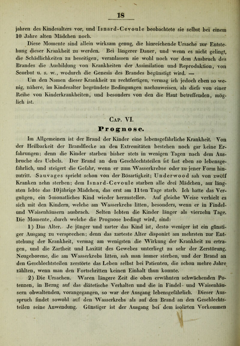 jahren des Kindesalters vor, und Isnard-Cevoule beobachtete sie selbst bei einem 10 Jahre alten Mädchen noch. Diese Momente sind allein wirksam genug, die hinreichende Ursache zur Entste- hung dieser Krankheit zu werden. Bei längerer Dauer, und wenn es nicht gelingt, die Schädlichkeiten zu beseitigen, veranlassen sie wohl noch vor dem Ausbruch des Brandes die Ausbildung von Krankheiten der Assimilation und- Reproduktion, von Scorbut u. s. w., wodurch die Genesis des Brandes begünstigt wird. — Um den Namen dieser Krankheit zu rechtfertigen, vermag ich jedoch eben so we- nig, nähere, im Kindesalter begründete Bedingungen nachzuweisen, als diefs von einer Reihe von Kinderkrankheiten, und besonders von den die Haut betreffenden, mög- lich ist. Cap. VI. Prog^nose. Im Allgemeinen ist der Brand der Kinder eine lebensgefährliche Krankheit. Von der Heilbarkeit der Brandflecke an den Extremitäten bestehen noch gar keine Er- fahrungen; denn die Kinder starben bisher stets in wenigen Tagen nach dem Aus- bruche des Uebels. Der Brand an den Geschlechtsteilen ist fast eben so lebensge- fährlich, und steigert die Gefahr, wenn er zum Wasserkrebse oder zu jener Form hin- zutritt. Sau vages spricht schon von der Bösartigkeit; Underwood sah von zwölf Kranken zehn sterben; dem Isnard-Cevoule starben alle drei Mädchen, am läng- sten lebte das 10jährige Mädchen, das erst am Ilten Tage starb. Ich hatte das Ver- gnügen, ein 5monatliches Kind wieder herzustellen. Auf gleiche Weise verhielt es sich mit den Kindern, welche am Wasserkrebs litten, besonders, wenn er in Findel- und Waisenhäusern ausbrach. Selten lebten die Kinder länger als vierzehn Tage. Die Momente, durch welche die Prognose bedingt wird, sind: 1) Das Alter. Je jünger und zarter das Kind ist, desto weniger ist ein günsti- ger Ausgang zu versprechen; denn das zarteste Alter disponirt am mehrsten zur Ent- stehung der Krankheit, vermag am wenigsten die Wirkung der Krankheit zu, ertra- gen, und die Zartheit und Laxität des Gewebes unterliegt zu sehr der Zerstörung. Neugeborene, die am Wasserkrebs litten, sah man immer sterben, und der Brand an den Geschlechtsteilen zerstörte das Leben selbst bei Patienten, die schon mehre Jahre zählten, wenn man den Fortschritten keinen Einhalt thun konnte. 2) Die Ursachen. Waren längere Zeit die oben envähnten schwächenden Po- tenzen, in Bezug auf das diätetische Verhalten und die in Findel- und Waisenhäu- sern obwaltenden, vorangegangen, so war der Ausgang lebensgefährlich. Dieser Aus- spruch findet sowohl auf den Wasserkrebs als auf den Brand an den Geschlechts- teilen seine Anwendung. Günstiger ist der Ausgang bei dem isolirten Vorkommen