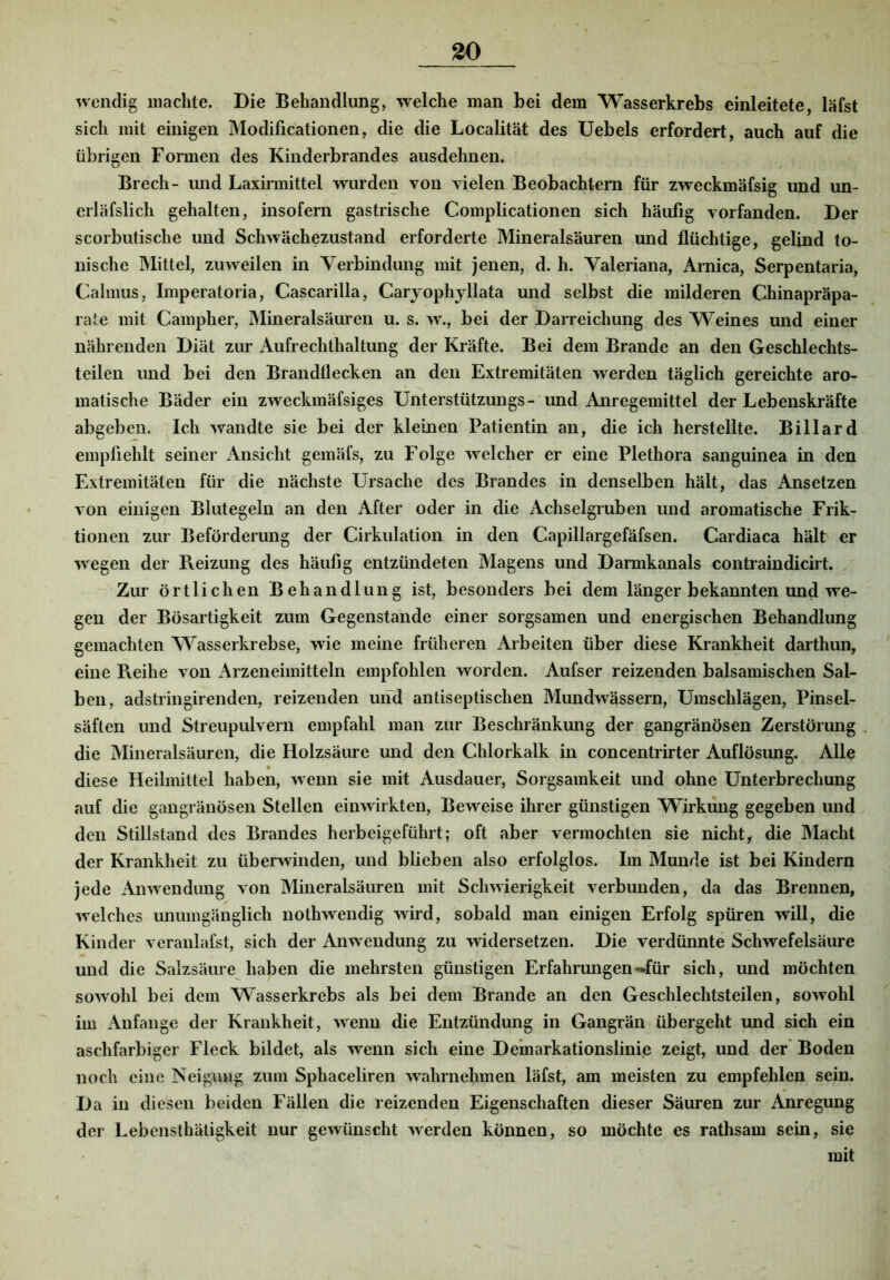 30 wendig machte. Die Behandlung, welche man bei dem Wasserkrebs einleitete, läfst sich mit einigen Modificationen, die die Localität des Uebels erfordert, auch auf die übrigen Formen des Kinderbrandes ausdelmen. Brech- und Laxirmittel wurden von vielen Beobachtern für zweckmäfsig und un- erläfslich gehalten, insofern gastrische Complicationen sich häufig vorfanden. Der scorbutische und Schwächezustand erforderte Mineralsäuren und flüchtige, gelind to- nische Mittel, zuweilen in Yerbindung mit jenen, d. h. Valeriana, Arnica, Serpentaria, Calmus, Imperatoria, Cascarilla, Carjophyllata und selbst die milderen Chinapräpa- rate mit Campher, Mineralsäuren u. s. w., bei der Darreichung des Weines und einer nährenden Diät zur Aufrechthaltung der Kräfte. Bei dem Brande an den Geschlechts- teilen und bei den Brandtlecken an den Extremitäten werden täglich gereichte aro- matische Bäder ein zweckmäfsiges Unterstützungs- und Anregemittel der Lebenskräfte abgeben. Ich wandte sie bei der kleinen Patientin an, die ich herstellte. Billard empfiehlt seiner Ansicht gemäfs, zu Folge welcher er eine Plethora sanguinea in den Extremitäten für die nächste Ursache des Brandes in denselben hält, das Ansetzen von einigen Blutegeln an den After oder in die Achselgruben und aromatische Frik- tionen zur Beförderung der Cirkulation in den Capillargefäfsen. Cardiaca hält er wegen der Reizung des häufig entzündeten Magens und Darmkanals contraindicirt. Zur örtlichen Behandlung ist, besonders bei dem länger bekannten und we- gen der Bösartigkeit zum Gegenstände einer sorgsamen und energischen Behandlung gemachten Wasserkrebse, wie meine früheren Arbeiten über diese Krankheit darthun, eine Reihe von x\rzeneimitteln empfohlen worden. Aufser reizenden balsamischen Sal- ben, adstringirenden, reizenden und antiseptischen Mundwässern, Umschlägen, Pinsel- säften und Streupulvern empfahl man zur Beschränkung der gangränösen Zerstörung die Mineralsäuren, die Holzsäure und den Chlorkalk in concentrirter Auflösung. Alle diese Heilmittel haben, wenn sie mit Ausdauer, Sorgsamkeit und ohne Unterbrechung auf die gangränösen Stellen einwirkten, Beweise ihrer günstigen Wirkung gegeben und den Stillstand des Brandes herbeigeführt; oft aber vermochten sie nicht, die Macht der Krankheit zu überwinden, und blieben also erfolglos. Im Munde ist bei Kindern jede Anwendung von Mineralsäuren mit Schwierigkeit verbunden, da das Brennen, welches unumgänglich nothwendig wird, sobald man einigen Erfolg spüren will, die Kinder veranlafst, sich der Anwendung zu widersetzen. Die verdünnte Schwefelsäure und die Salzsäure haben die mehrsten günstigen Erfahrungen-»für sich, und möchten sowohl bei dem Wasserkrebs als bei dem Brande an den Geschlechtsteilen, sowohl im Anfänge der Krankheit, wenn die Entzündung in Gangrän übergeht und sich ein aschfarbiger Fleck bildet, als wenn sich eine Demarkationslinie zeigt, und der' Boden noch eine Veigung zum Sphaceliren wahrnehmen läfst, am meisten zu empfehlen sein. Da in diesen beiden Fällen die reizenden Eigenschaften dieser Säuren zur Anregung der Lebensthäligkeit nur gewünscht werden können, so möchte es rathsam sein, sie mit