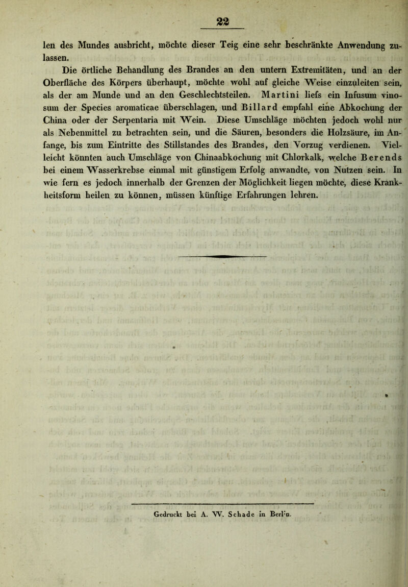 88 len des Mundes ausbricht, möchte dieser Teig eine sehr beschränkte Anwendung zu- lassen. Die örtliche Behandlung des Brandes an den untern Extremitäten, und an der Oberfläche des Körpers überhaupt, möchte wohl auf gleiche Weise einzuleiten sein, als der am Munde und an den Geschlechtsteilen. Martini liefs ein Infusum vino- sum der Species aromaticae überschlagen, und Billard empfahl eine Abkochung der China oder der Serpentaria mit Wein. Diese Umschläge möchten jedoch wohl nur als Nebenmittel zu betrachten sein, und die Säuren, besonders die Holzsäure, im An- fänge, bis zum Eintritte des Stillstandes des Brandes, den Yorzug verdienen. Viel- leicht könnten auch Umschläge von Chinaabkochung mit Chlorkalk, welche Berends bei einem Wasserkrebse einmal mit günstigem Erfolg anwandte, von Nutzen sein. In wie fern es jedoch innerhalb der Grenzen der Möglichkeit liegen möchte, diese Krank- heitsform heilen zu können, müssen künftige Erfahrungen lehren. I Gedruckt bei A. W. Schade in Berrn,