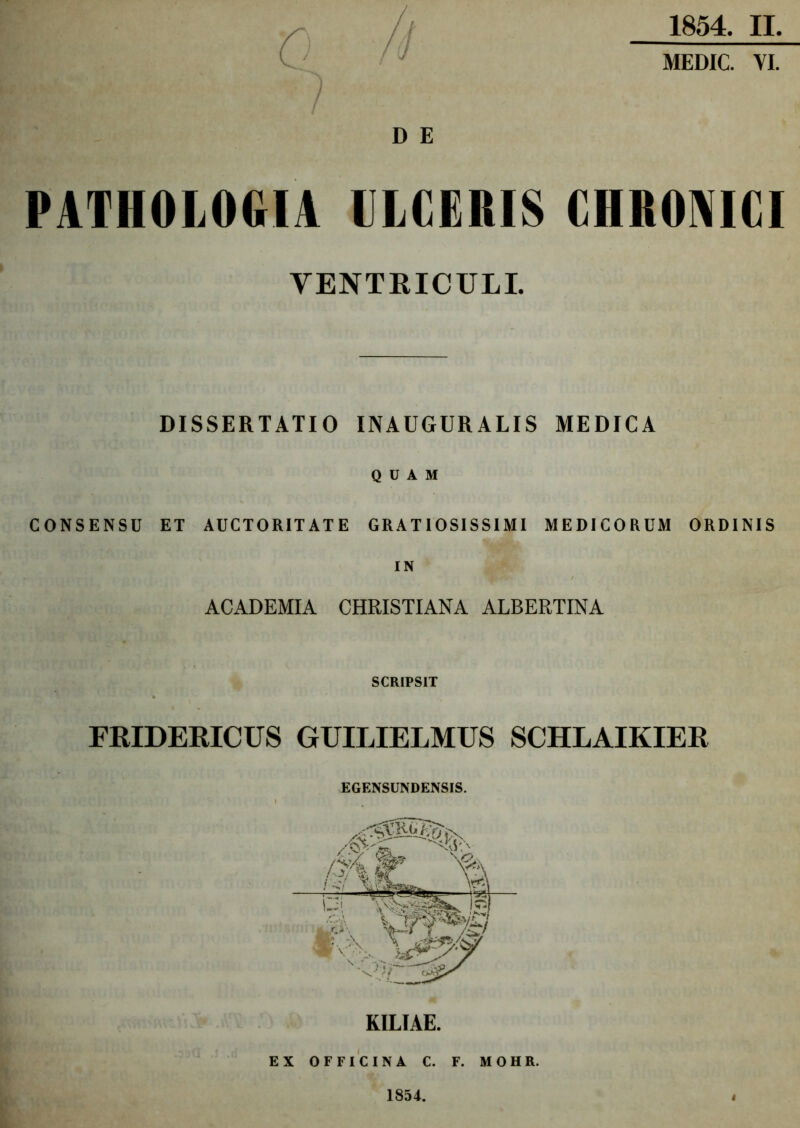 1854. II. MEDIC. VI. < / D E PATIIOLOGIA ULCERIS CHRONICI VENTRICULI. DISSERTATIO INAUGURALIS MEDICA QUAM CONSENSU ET AUCTORITATE GRATIOSISSIMI MEDICORUM ORDINIS IN ACADEMIA CHRISTIANA ALBERTINA SCRIPSIT FRIDERICUS GUILIELMUS SCHLAIKIER EGENSUNDENSIS. KILIAE. EX OFFICINA C. F. M O H R. 1854.