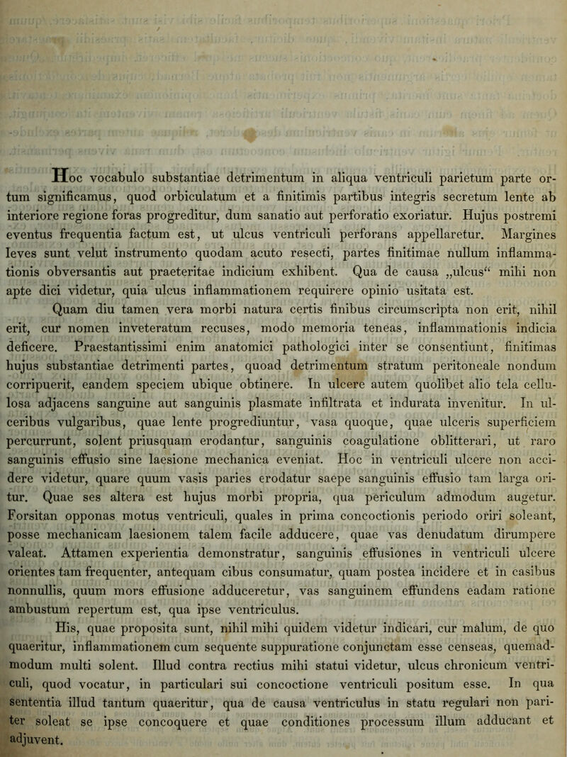 tum significamus, quod orbiculatum et a finitimis partibus integris secretum lente ab interiore regione foras progreditur, dum sanatio aut perforatio exoriatur. Hujus postremi eventus frequentia factum est, ut ulcus ventriculi perforans appellaretur. Margines leves sunt velut instrumento quodam acuto resecti, partes finitimae nullum inflamma- tionis obversantis aut praeteritae indicium exhibent. Qua de causa „ulcus“ mihi non apte dici videtur, quia ulcus inflammationem requirere opinio usitata est. Quam diu tamen vera morbi natura certis finibus circumscripta non erit, nihil erit, cur nomen inveteratum recuses, modo memoria teneas, inflammationis indicia deficere. Praestantissimi enim anatomici pathologici inter se consentiunt, finitimas hujus substantiae detrimenti partes, quoad detrimentum stratum peritoneale nondum corripuerit, eandem speciem ubique obtinere. In ulcere autem quolibet alio tela cellu- losa adjacens sanguine aut sanguinis plasmate infiltrata et indurata invenitur. In ul- ceribus vulgaribus, quae lente progrediuntur, vasa quoque, quae ulceris superficiem percurrunt, solent priusquam erodantur, sanguinis coagulatione oblitterari, ut raro sanguinis effusio sine laesione mechanica eveniat. Hoc in ventriculi ulcere non acci- dere videtur, quare quum vasis paries erodatur saepe sanguinis effusio tam larga ori- tur. Quae ses altera est hujus morbi propria, qua periculum admodum augetur. Forsitan opponas motus ventriculi, quales in prima concoctionis periodo oriri soleant, posse mechanicam laesionem talem facile adducere, quae vas denudatum dirumpere valeat. Attamen experientia demonstratur, sanguinis effusiones in ventriculi ulcere orientes tam frequenter, antequam cibus consumatur, quam postea incidere et in casibus nonnullis, quum mors effusione adduceretur, vas sanguinem effundens eadam ratione ambustum repertum est, qua ipse ventriculus. His, quae proposita sunt, nihil mihi quidem videtur indicari, cur malum, de quo quaeritur, inflammationem cum sequente suppuratione conjunctam esse censeas, quemad- modum multi solent. Illud contra rectius mihi statui videtur, ulcus chronicum ventri- culi, quod vocatur, in particulari sui concoctione ventriculi positum esse. In qua sententia illud tantum quaeritur, qua de causa ventriculus in statu regulari non pari- ter soleat se ipse concoquere et quae conditiones processum illum adducant et adjuvent.