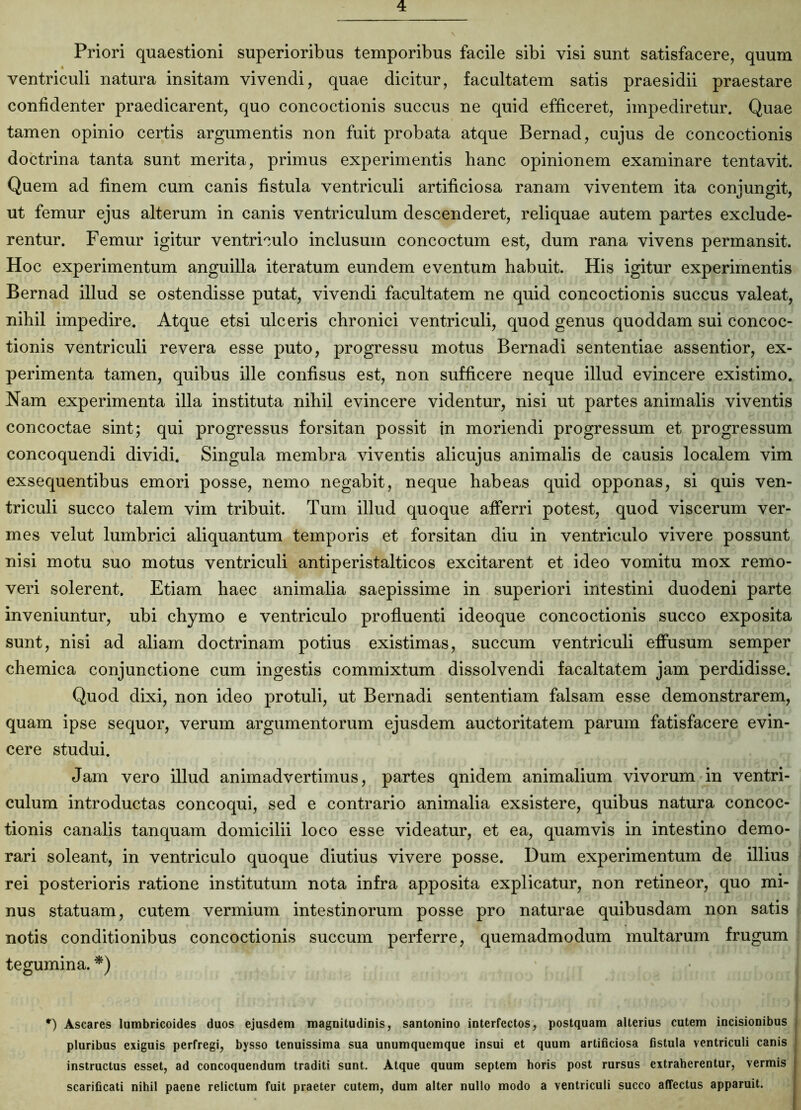 Priori quaestioni superioribus temporibus facile sibi visi sunt satisfacere, quum ventriculi natura insitam vivendi, quae dicitur, facultatem satis praesidii praestare confidenter praedicarent, quo concoctionis succus ne quid efficeret, impediretur. Quae tamen opinio certis argumentis non fuit probata atque Bernad, cujus de concoctionis doctrina tanta sunt merita, primus experimentis hanc opinionem examinare tentavit. Quem ad finem cum canis fistula ventriculi artificiosa ranam viventem ita conjungit, ut femur ejus alterum in canis ventriculum descenderet, reliquae autem partes exclude- rentur. Femur igitur ventriculo inclusum concoctum est, dum rana vivens permansit. Hoc experimentum anguilla iteratum eundem eventum habuit. His igitur experimentis Bernad illud se ostendisse putat, vivendi facultatem ne quid concoctionis succus valeat, nihil impedire. Atque etsi ulceris chronici ventriculi, quod genus quoddam sui concoc- tionis ventriculi revera esse puto, progressu motus Bernadi sententiae assentior, ex- perimenta tamen, quibus ille confisus est, non sufficere neque illud evincere existimo. Nam experimenta illa instituta nihil evincere videntur, nisi ut partes animalis viventis concoctae sint; qui progressus forsitan possit in moriendi progressum et progressum concoquendi dividi. Singula membra viventis alicujus animalis de causis localem vim exsequentibus emori posse, nemo negabit, neque habeas quid opponas, si quis ven- triculi succo talem vim tribuit. Tum illud quoque afferri potest, quod viscerum ver- mes velut lumbrici aliquantum temporis et forsitan diu in ventriculo vivere possunt nisi motu suo motus ventriculi antiperistalticos excitarent et ideo vomitu mox remo- veri solerent. Etiam haec animalia saepissime in superiori intestini duodeni parte inveniuntur, ubi chymo e ventriculo profluenti ideoque concoctionis succo exposita sunt, nisi ad aliam doctrinam potius existimas, succum ventriculi effusum semper chemica conjunctione cum ingestis commixtum dissolvendi facaltatem jam perdidisse. Quod dixi, non ideo protuli, ut Bernadi sententiam falsam esse demonstrarem, quam ipse sequor, verum argumentorum ejusdem auctoritatem parum fatisfacere evin- cere studui. Jam vero illud animadvertimus, partes qnidem animalium vivorum in ventri- culum introductas concoqui, sed e contrario animalia exsistere, quibus natura concoc- tionis canalis tanquam domicilii loco esse videatur, et ea, quamvis in intestino demo- rari soleant, in ventriculo quoque diutius vivere posse. Dum experimentum de illius rei posterioris ratione institutum nota infra apposita explicatur, non retineor, quo mi- nus statuam, cutem vermium intestinorum posse pro naturae quibusdam non satis notis conditionibus concoctionis succum perferre, quemadmodum multarum frugum tegumina. *) *) Ascares lumbricoides duos ejusdem magnitudinis, santonino interfectos, postquam alterius cutem incisionibus pluribus exiguis perfregi, bysso tenuissima sua unumquemque insui et quum artificiosa fistula ventriculi canis instructus esset, ad concoquendum traditi sunt. Atque quum septem horis post rursus extraherentur, vermis scarificati nihil paene relictum fuit praeter cutem, dum alter nullo modo a ventriculi succo affectus apparuit.