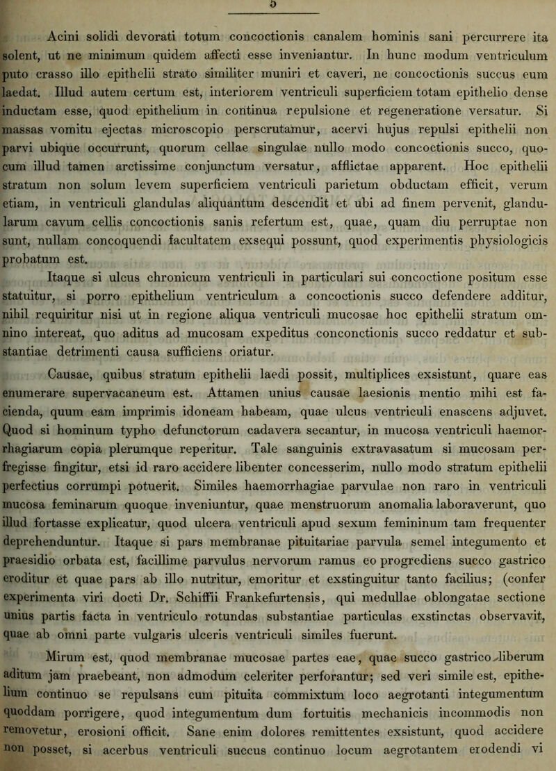 Acini solidi devorati totum concoctionis canalem hominis sani percurrere ita solent, ut ne minimum quidem affecti esse inveniantur. In hunc modum ventriculum puto crasso illo epithelii strato similiter muniri et caveri, ne concoctionis succus eum laedat. Illud autem certum est, interiorem ventriculi superficiem totam epithelio dense inductam esse, quod epithelium in continua repulsione et regeneratione versatur. Si massas vomitu ejectas microscopio perscrutamur, acervi hujus repulsi epithelii non parvi ubique occurrunt, quorum cellae singulae nullo modo concoctionis succo, quo- cum illud tamen arctissime conjunctum versatur, afflictae apparent. Hoc epithelii stratum non solum levem superficiem ventriculi parietum obductam efficit, verum etiam, in ventriculi glandulas aliquantum descendit et ubi ad finem pervenit, glandu- larum cavum cellis concoctionis sanis refertum est, quae, quam diu perruptae non sunt, nullam concoquendi facultatem exsequi possunt, quod experimentis physiologicis probatum est. Itaque si ulcus chronicum ventriculi in particulari sui concoctione positum esse statuitur, si porro epithelium ventriculum a concoctionis succo defendere additur, nihil requiritur nisi ut in regione aliqua ventriculi mucosae hoc epithelii stratum om- nino intereat, quo aditus ad mucosam expeditus conconctionis succo reddatur et sub- stantiae detrimenti causa sufficiens oriatur. Causae, quibus stratum epithelii laedi possit, multiplices exsistunt, quare eas enumerare supervacaneum est. Attamen unius causae laesionis mentio mihi est fa- cienda, quum eam imprimis idoneam habeam, quae ulcus ventriculi enascens adjuvet. Quod si hominum typho defunctorum cadavera secantur, in mucosa ventriculi haemor- rhagiarum copia plerumque reperitur. Tale sanguinis extravasatum si mucosam per- fregisse fingitur, etsi id raro accidere libenter concesserim, nullo modo stratum epithelii perfectius corrumpi potuerit. Similes haemorrhagiae parvulae non raro in ventriculi mucosa feminarum quoque inveniuntur, quae menstruorum anomalia laboraverant, quo illud fortasse explicatur, quod ulcera ventriculi apud sexum femininum tam frequenter deprehenduntur. Itaque si pars membranae pituitariae parvula semel integumento et praesidio orbata est, facillime parvulus nervorum ramus eo progrediens succo gastrico eroditur et quae pars ab illo nutritur, emoritur et exstinguitur tanto facilius; (confer experimenta viri docti Dr. Schiffii Frankefurtensis, qui medullae oblongatae sectione unius partis facta in ventriculo rotundas substantiae particulas exstinctas observavit, quae ab omni parte vulgaris ulceris ventriculi similes fuerunt. Mirum est, quod membranae mucosae partes eae, quae succo gastrico Hiberum aditum jam praebeant, non admodum celeriter perforantur; sed veri simile est, epithe- lium continuo se repulsans cum pituita commixtum loco aegrotanti integumentum quoddam porrigere, quod integumentum dum fortuitis mechanicis incommodis non removetur, erosioni officit. Sane enim dolores remittentes exsistunt, quod accidere uon posset, si acerbus ventriculi succus continuo locum aegrotantem erodendi vi