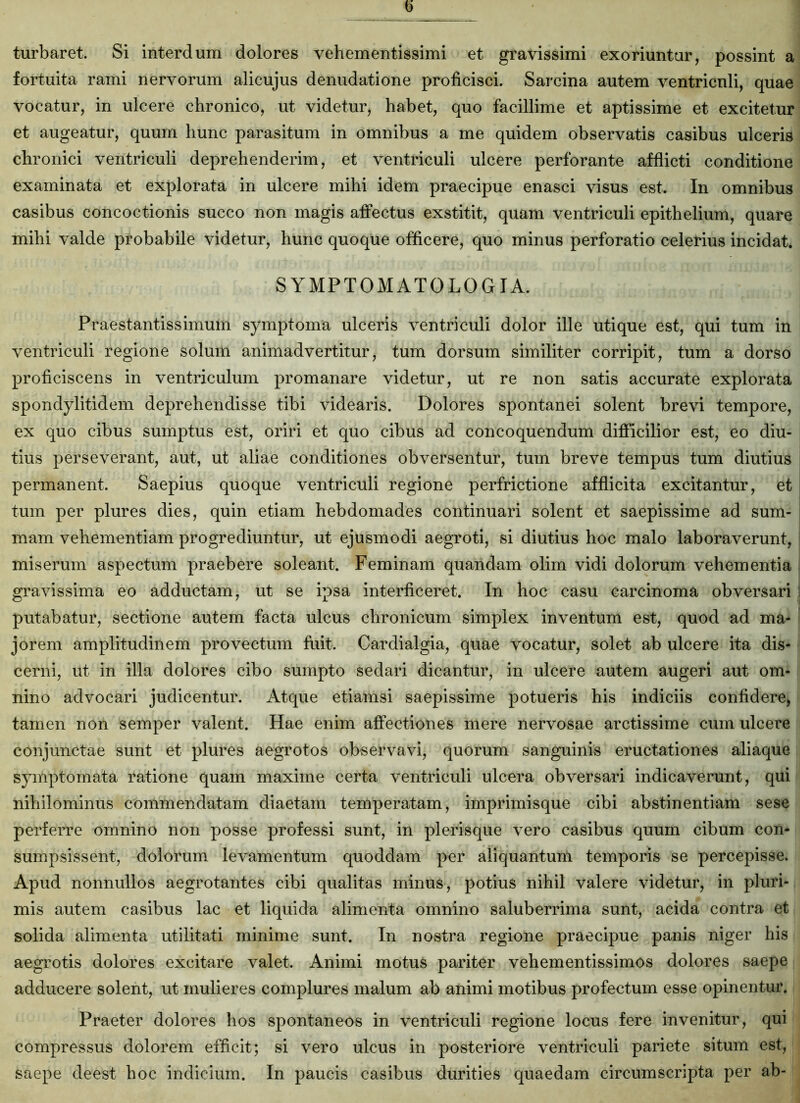 turbaret. Si interdum dolores vehementissimi et gravissimi exoriuntur, possint a fortuita rami nervorum alicujus denudatione proficisci. Sarcina autem ventriculi, quae vocatur, in ulcere chronico, ut videtur, habet, quo facillime et aptissime et excitetur et augeatur, quum hunc parasitum in omnibus a me quidem observatis casibus ulceris chronici ventriculi deprehenderim, et ventriculi ulcere perforante afflicti conditione examinata et explorata in ulcere mihi idem praecipue enasci visus est. In omnibus casibus concoctionis succo non magis affectus exstitit, quam ventriculi epithelium, quare mihi valde probabile videtur, hunc quoque officere, quo minus perforatio celerius incidat. SYMPTOMATO LOGIA. Praestantissimum symptoma ulceris ventriculi dolor ille utique est, qui tum in ventriculi regione solum animadvertitur, tum dorsum similiter corripit, tum a dorso proficiscens in ventriculum promanare videtur, ut re non satis accurate explorata spondylitidem deprehendisse tibi videaris. Dolores spontanei solent brevi tempore, ex quo cibus sumptus est, oriri et quo cibus ad concoquendum difficilior est, eo diu- tius perseverant, aut, ut aliae conditiones obversentur, tum breve tempus tum diutius permanent. Saepius quoque ventriculi regione perfrictione afflicita excitantur, et tum per plures dies, quin etiam hebdomades continuari solent et saepissime ad sum- mam vehementiam progrediuntur, ut ejusmodi aegroti, si diutius hoc malo laboraverunt, miserum aspectum praebere soleant. Feminam quandam olim vidi dolorum vehementia gravissima eo adductam, ut se ipsa interficeret. In hoc casu carcinoma obversari putabatur, sectione autem facta ulcus chronicum simplex inventum est, quod ad ma- jorem amplitudinem provectum fuit. Cardialgia, quae vocatur, solet ab ulcere ita dis- cerni, ut in illa dolores cibo sumpto sedari dicantur, in ulcere autem augeri aut om- nino advocari judicentur. Atque etiamsi saepissime potueris his indiciis confidere, tamen non semper valent. Hae enim affectiones mere nervosae arctissime cum ulcere conjunctae sunt et plures aegrotos observavi, quorum sanguinis eructationes aliaque symptomata ratione quam maxime certa ventriculi ulcera obversari indicaverunt, qui nihilominus commendatam diaetam temperatam, imprimisque cibi abstinentiam sese perferre omnino non posse professi sunt, in plerisque vero casibus quum cibum con- sumpsissent, dolorum levamentum quoddam per aliquantum temporis se percepisse. Apud nonnullos aegrotantes cibi qualitas minus, potius nihil valere videtur, in pluri- mis autem casibus lac et liquida alimenta omnino saluberrima sunt, acida contra et solida alimenta utilitati minime sunt. In nostra regione praecipue panis niger his aegrotis dolores excitare valet. Animi motus pariter vehementissimos dolores saepe adducere solent, ut mulieres complures malum ab animi motibus profectum esse opinentur. Praeter dolores hos spontaneos in ventriculi regione locus fere invenitur, qui compressus dolorem efficit; si vero ulcus in posteriore ventriculi pariete situm est, saepe deest hoc indicium. In paucis casibus durities quaedam circumscripta per ab-