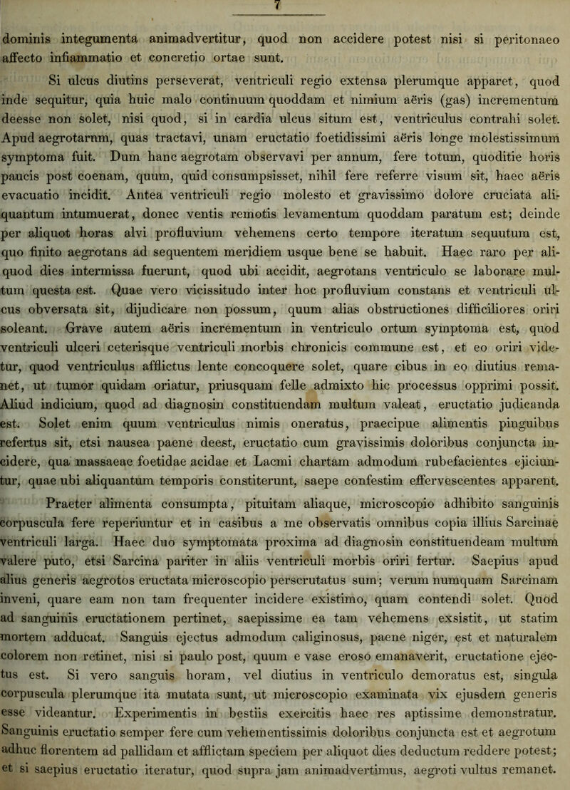 dominis integumenta animadvertitur, quod non accidere potest nisi si peritonaeo affecto inflammatio et concretio ortae sunt. Si ulcus diutins perseverat, ventriculi regio extensa plerumque apparet, quod inde sequitur, quia huic malo continuum quoddam et nimium aeris (gas) incrementum deesse non solet, nisi quod, si in cardia ulcus situm est, ventriculus contrahi solet. Apud aegrotarum, quas tractavi, unam eructatio foetidissimi aeris longe molestissimum symptoma fuit. Dum hanc aegrotam observavi per annum, fere totum, quoditie horis paucis post coenam, quum, quid consumpsisset, nihil fere referre visum sit, haec aeris evacuatio incidit. Antea ventriculi regio molesto et gravissimo dolore cruciata ali- quantum intumuerat, donec ventis remotis levamentum quoddam paratum est; deinde per aliquot horas alvi profluvium vehemens certo tempore iteratum sequutum est, quo finito aegrotans ad sequentem meridiem usque bene se habuit. Haec raro per ali- quod dies intermissa fuerunt, quod ubi accidit, aegrotans ventriculo se laborare mul- tum questa est. Quae vero vicissitudo inter hoc profluvium constans et ventriculi ul- cus obversata sit, dijudicare non possum, quum alias obstructiones difficiliores oriri soleant. Grave autem aeris incrementum in ventriculo ortum symptoma est, quod ventriculi ulceri ceterisque ventriculi morbis chronicis commune est, et eo oriri vide- tur, quod ventriculus afflictus lente concoquere solet, quare cibus in eo diutius rema- net, ut tumor quidam oriatur, priusquam felle admixto hic processus opprimi possit. Aliud indicium, quod ad diagnosin constituendam multum valeat, eructatio judicanda est. Solet enim quum ventriculus nimis oneratus, praecipue alimentis pinguibus refertus sit, etsi nausea paene deest, eructatio cum gravissimis doloribus conjuncta in- cidere, qua massaeae foetidae acidae et Lacmi chartam admodum rubefacientes ejiciun- tur, quae ubi aliquantum temporis constiterunt, saepe confestim effervescentes apparent. Praeter alimenta consumpta, pituitam aliaque, microscopio adhibito sanguinis corpuscula fere reperiuntur et in casibus a me observatis omnibus copia illius Sarcinae ventriculi larga. Haec duo symptomata proxima ad diagnosin constituendeam multum valere puto, etsi Sarcina pariter in aliis ventriculi morbis oriri fertur. Saepius apud alius generis aegrotos eructata microscopio perscrutatus sum; verum numquam Sarcinam inveni, quare eam non tam frequenter incidere existimo, quam contendi solet. Quod ad sanguinis eructationem pertinet, saepissime ea tam vehemens exsistit, ut statim mortem adducat. Sanguis ejectus admodum caliginosus, paene niger, est et naturalem colorem non retinet, nisi si paulo post, quum e vase eroso emanaverit, eructatione ejec- tus est. Si vero sanguis horam, vel diutius in ventriculo demoratus est, singula corpuscula plerumque ita mutata sunt, ut microscopio examinata vix ejusdem generis esse videantur. Experimentis in bestiis exercitis haec res aptissime demonstratur. Sanguinis eructatio semper fere cum vehementissimis doloribus conjuncta est et aegrotum adhuc florentem ad pallidam et afflictam speciem per aliquot dies deductum reddere potest ; et si saepius eructatio iteratur, quod supra jam animadvertimus, aegroti vultus remanet.