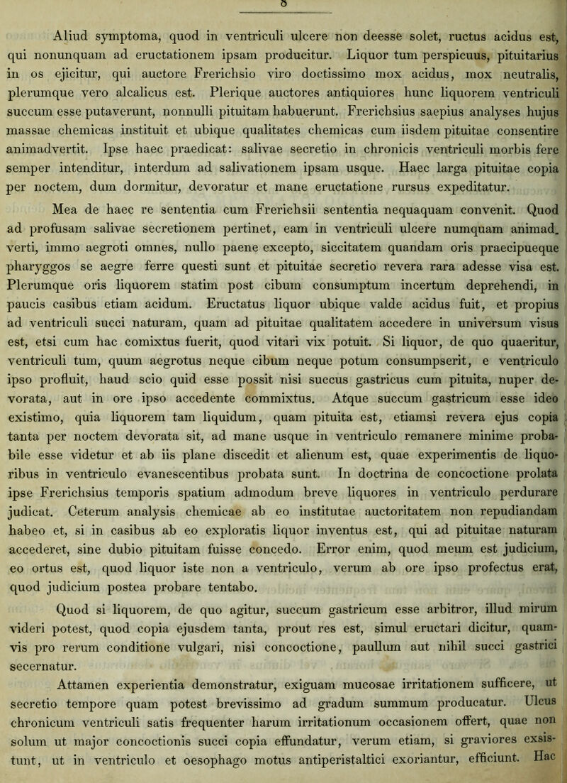 qui nonunquam ad eructationem ipsam producitur. Liquor tum perspicuus, pituitarius in os ejicitur, qui auctore Frerichsio viro doctissimo mox acidus, mox neutralis, plerumque vero alcalicus est. Plerique auctores antiquiores hunc liquorem ventriculi succum esse putaverunt, nonnulli pituitam habuerunt. Frerichsius saepius analyses hujus massae chemicas instituit et ubique qualitates chemicas cum iisdem pituitae consentire animadvertit. Ipse haec praedicat: salivae secretio in chronicis ventriculi morbis fere semper intenditur, interdum ad salivationem ipsam usque. Haec larga pituitae copia per noctem, dum dormitur, devoratur et mane eructatione rursus expeditatur. Mea de haec re sententia cum Frerichsii sententia nequaquam convenit. Quod ad profusam salivae secretionem pertinet, eam in ventriculi ulcere numquam animad. verti, immo aegroti omnes, nullo paene excepto, siccitatem quandam oris praecipueque pharyggos se aegre ferre questi sunt et pituitae secretio revera rara adesse visa est. Plerumque oris liquorem statim post cibum consumptum incertum deprehendi, in paucis casibus etiam acidum. Eructatus liquor ubique valde acidus fuit, et propius ad ventriculi succi naturam, quam ad pituitae qualitatem accedere in universum visus est, etsi cum hac comixtus fuerit, quod vitari vix potuit. Si liquor, de quo quaeritur, ventriculi tum, quum aegrotus neque cibum neque potum consumpserit, e ventriculo ipso profluit, haud scio quid esse possit nisi succus gastricus cum pituita, nuper de- vorata, aut in ore ipso accedente commixtus. Atque succum gastricum esse ideo existimo, quia liquorem tam liquidum, quam pituita est, etiamsi revera ejus copia tanta per noctem devorata sit, ad mane usque in ventriculo remanere minime proba- bile esse videtur et ab iis plane discedit et alienum est, quae experimentis de liquo- ribus in ventriculo evanescentibus probata sunt. In doctrina de concoctione prolata ipse Frerichsius temporis spatium admodum breve liquores in ventriculo perdurare judicat. Ceterum analysis chemicae ab eo institutae auctoritatem non repudiandam habeo et, si in casibus ab eo exploratis liquor inventus est, qui ad pituitae naturam accederet, sine dubio pituitam fuisse concedo. Error enim, quod meum est judicium, eo ortus est, quod liquor iste non a ventriculo, verum ab ore ipso profectus erat, quod judicium postea probare tentabo. Quod si liquorem, de quo agitur, succum gastricum esse arbitror, illud mirum videri potest, quod copia ejusdem tanta, prout res est, simul eructari dicitur, quam- vis pro rerum conditione vulgari, nisi concoctione, paullum aut nihil succi gastrici secernatur. Attamen experientia demonstratur, exiguam mucosae irritationem sufficere, ut secretio tempore quam potest brevissimo ad gradum summum producatur. Ulcus chronicum ventriculi satis frequenter harum irritationum occasionem offert, quae non solum ut major concoctionis succi copia effundatur, verum etiam, si graviores exsis- tunt, ut in ventriculo et oesophago motus antiperistaltici exoriantur, efficiunt. Hac