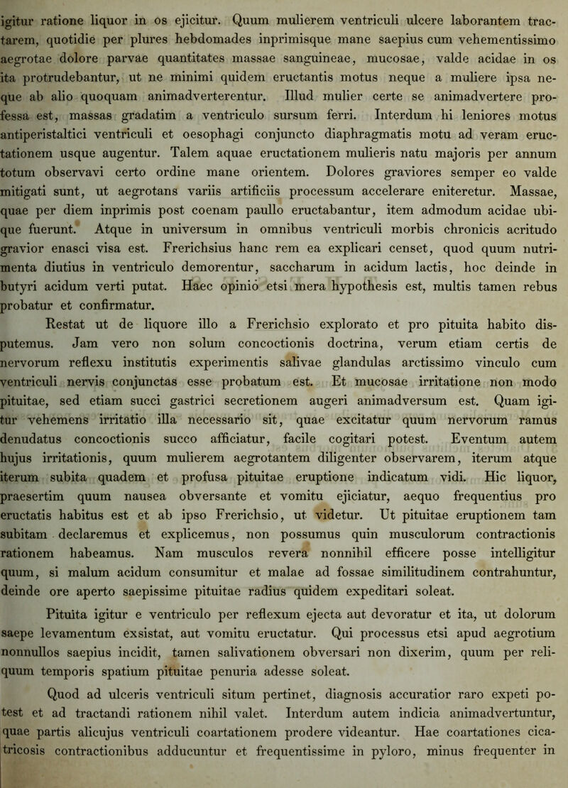 igitur ratione liquor in os ejicitur. Quum mulierem ventriculi ulcere laborantem trac- tarem, quotidie per plures hebdomades inprimisque mane saepius cum vehementissimo aegrotae dolore parvae quantitates massae sanguineae, mucosae, valde acidae in os ita protrudebantur, ut ne minimi quidem eructantis motus neque a muliere ipsa ne- que ab alio quoquam animadverterentur. Illud mulier certe se animadvertere pro- fessa est, massas gradatim a ventriculo sursum ferri. Interdum hi leniores motus antiperistaltici ventriculi et oesophagi conjuncto diaphragmatis motu ad veram eruc- tationem usque augentur. Talem aquae eructationem mulieris natu majoris per annum totum observavi certo ordine mane orientem. Dolores graviores semper eo valde mitigati sunt, ut aegrotans variis artificiis processum accelerare eniteretur. Massae, quae per diem inprimis post coenam paullo eructabantur, item admodum acidae ubi- que fuerunt. Atque in universum in omnibus ventriculi morbis chronicis acritudo gravior enasci visa est. Frerichsius hanc rem ea explicari censet, quod quum nutri- menta diutius in ventriculo demorentur, saccharum in acidum lactis, hoc deinde in butyri acidum verti putat. Haec opinio etsi mera hypothesis est, multis tamen rebus probatur et confirmatur. Restat ut de liquore illo a Frerichsio explorato et pro pituita habito dis- putemus. Jam vero non solum concoctionis doctrina, verum etiam certis de nervorum reflexu institutis experimentis salivae glandulas arctissimo vinculo cum ventriculi nervis conjunctas esse probatum est. Et mucosae irritatione non modo pituitae, sed etiam succi gastrici secretionem augeri animadversum est. Quam igi- tur vehemens irritatio illa necessario sit, quae excitatur quum nervorum ramus denudatus concoctionis succo afficiatur, facile cogitari potest. Eventum autem hujus irritationis, quum mulierem aegrotantem diligenter observarem, iterum atque iterum subita quadem et profusa pituitae eruptione indicatum vidi. Hic liquor, praesertim quum nausea obversante et vomitu ejiciatur, aequo frequentius pro eructatis habitus est et ab ipso Frerichsio, ut videtur. Ut pituitae eruptionem tam subitam declaremus et explicemus, non possumus quin musculorum contractionis rationem habeamus. Nam musculos revera nonnihil efficere posse intelligitur quum, si malum acidum consumitur et malae ad fossae similitudinem contrahuntur, deinde ore aperto saepissime pituitae radius quidem expeditari soleat. Pituita igitur e ventriculo per reflexum ejecta aut devoratur et ita, ut dolorum saepe levamentum exsistat, aut vomitu eructatur. Qui processus etsi apud aegrotium nonnullos saepius incidit, tamen salivationem obversari non dixerim, quum per reli- quum temporis spatium pituitae penuria adesse soleat. Quod ad ulceris ventriculi situm pertinet, diagnosis accuratior raro expeti po- test et ad tractandi rationem nihil valet. Interdum autem indicia animadvertuntur, quae partis alicujus ventriculi coartationem prodere videantur. Hae coartationes cica- tricosis contractionibus adducuntur et frequentissime in pyloro, minus frequenter in