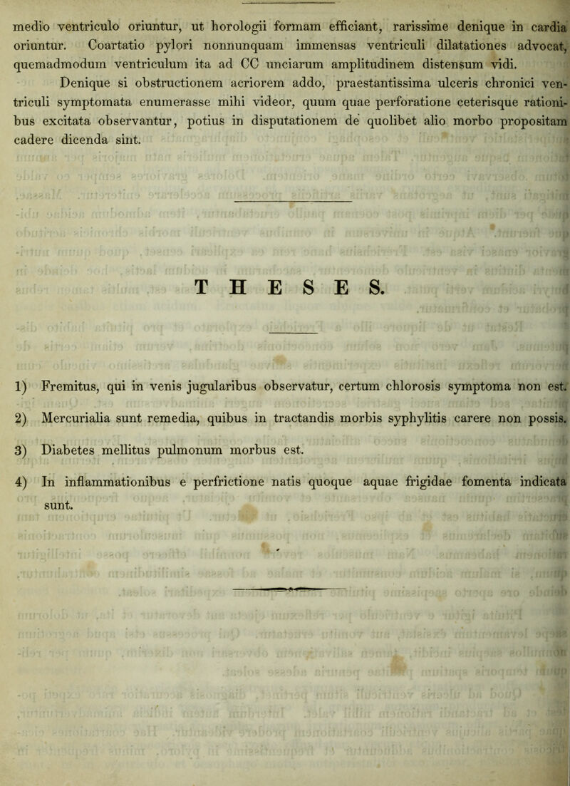 medio ventriculo oriuntur, ut horologii formam efficiant, rarissime denique in cardia oriuntur. Coartatio pylori nonnunquam immensas ventriculi dilatationes advocat, quemadmodum ventriculum ita ad CC unciarum amplitudinem distensum vidi. Denique si obstructionem acriorem addo, praestantissima ulceris chronici ven- triculi symptomata enumerasse mihi videor, quum quae perforatione ceterisque rationi- bus excitata observantur, potius in disputationem de quolibet alio morbo propositam cadere dicenda sint. THESES. 1) Fremitus, qui in venis jugularibus observatur, certum chlorosis symptoma non est. 2) Mercurialia sunt remedia, quibus in tractandis morbis syphylitis carere non possis. 3) Diabetes mellitus pulmonum morbus est. 4) In inflammationibus e perfrictione natis quoque aquae frigidae fomenta indicata sunt.
