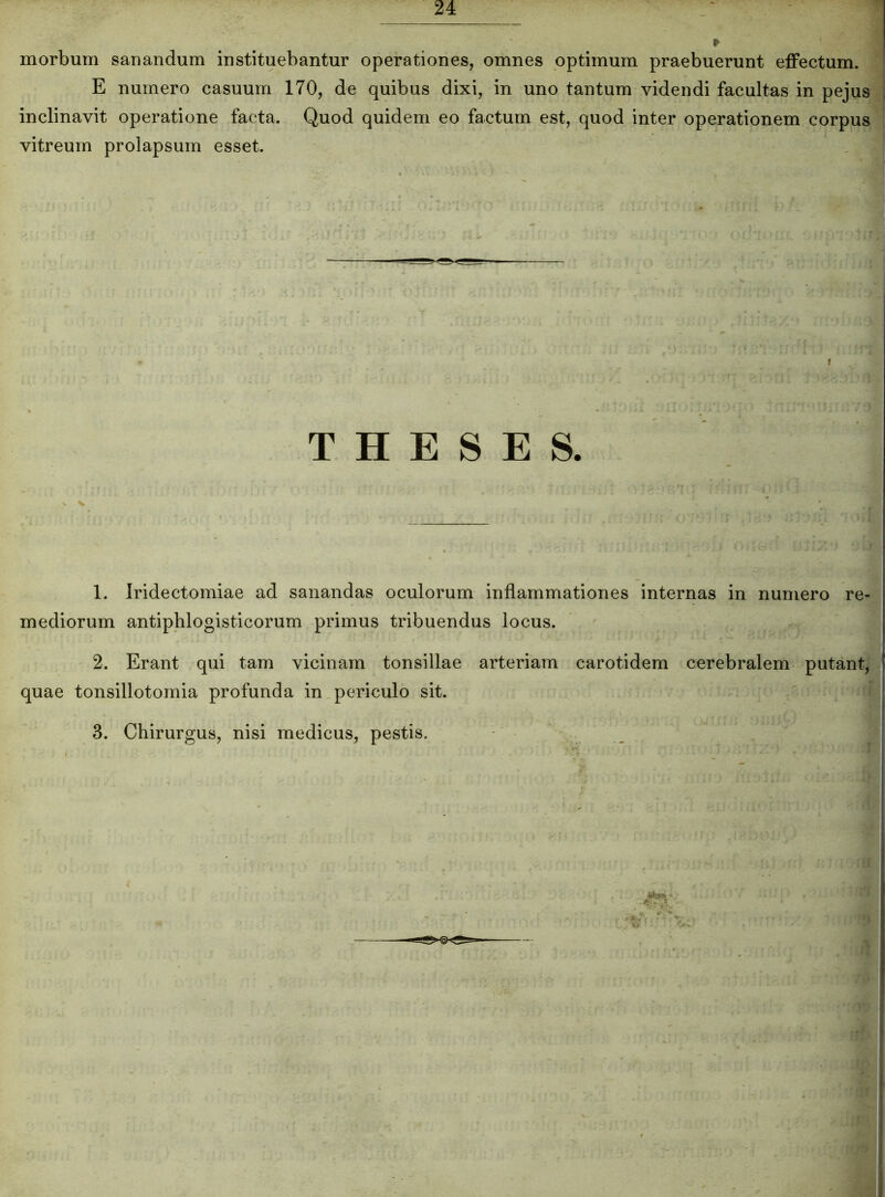 morbum sanandum instituebantur operationes, omnes optimum praebuerunt effectum. E numero casuum 170, de quibus dixi, in uno tantum videndi facultas in pejus inclinavit operatione facta. Quod quidem eo factum est, quod inter operationem corpus vitreum prolapsum esset. ■ . f' THESES. v •. 1. Iridectomiae ad sanandas oculorum inflammationes internas in numero re- mediorum antiphlogisticorum primus tribuendus locus. 2. Erant qui tam vicinam tonsillae arteriam carotidem cerebralem putant, quae tonsillotomia profunda in periculo sit. 3. Chirurgus, nisi medicus, pestis.