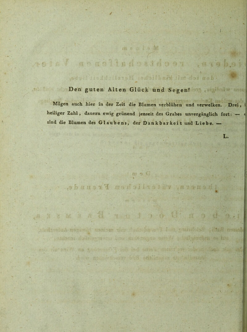 Den guten Alten Glück' und Segen! .i-K i. Mögen auch hier in der Zeit die Blumen verblühen und verwelken. ^ Drei, heiliger Zahl, dauern ewig grünend jenseit des Grabes unvergänglich fort: — sind die Blumen des Glaubens, der Dankbarkeit und Liebe, — L.