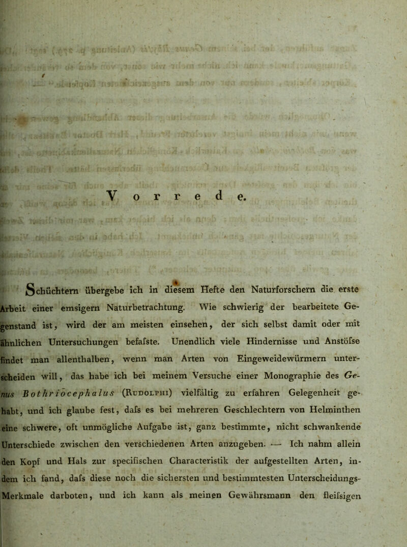 ’vit' ^ nn - ^ jffi j’.H :kn... >göT~ /;€?•# ’itfij si' ■ ■ ■  'vbP ■ i?5C^(S fJ.i tu V ,'i ... ■ 'ni V o r r e d e. Schüchtern übergehe ich in diesem Hefte den Naturforschern die erste Arbeit einer emsigem Naturbetrachtung. Wie schwierig der bearbeitete Ge- genstand ist, wird der am meisten einsehen, der sich selbst damit oder mit ähnlichen Untersuchungen befafste. Unendlich viele Hindernisse und Anstöfse findet man allenthalben, wenn man Arten von Eingeweidewürmern unter- scheiden will, das habe ich bei meinem Versuche einer Monographie des Ge- nus Bothriocephalus (Rcdolphi) vielfältig zu erfahren Gelegenheit ge- habt, und ich glaube fest, dafs es bei mehreren Geschlechtern von Helminthen eine schwere, oft unmögliche Aufgabe ist, ganz bestimmte, nicht schwankende’ Unterschiede zwischen den verschiedenen Arten anzugeben. ■—■ Ich nahm allein den Kopf und Hals zur specifischen Characteristik der aufgestellten Arten, in- dem ich fand, dafs diese noch die sichersten und bestimmtesten Unterscheidungs- Merkmale darboten, und ich kann als meinen Gewährsmann den fleifsigen