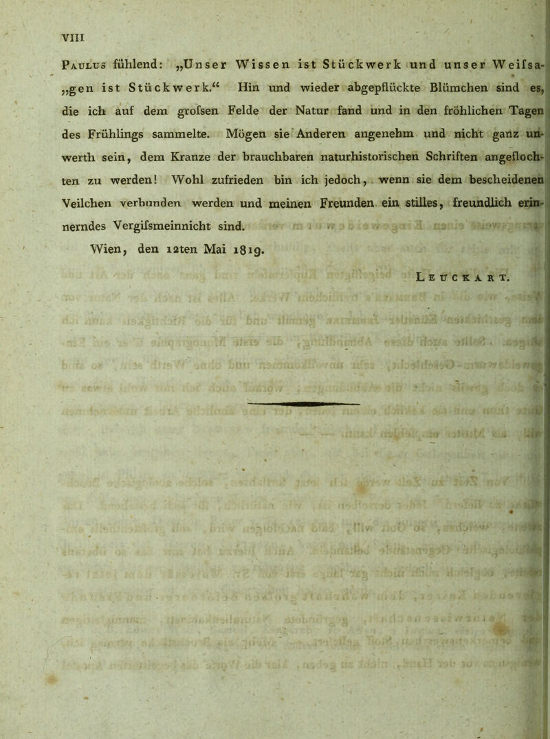 Paulus fühlend: „Unser Wissen ist Stückwerk und unser Weifsa- „gen ist Stückwerk.“ Hin und wieder abgepflückte Blümchen sind es, die ich auf dem grofsen Felde der Natur fand und in den fröhlichen Tagen des Frühlings sammelte. Mögen sie'Anderen angenehm und nicht ganz un- werth sein, dem Kranze der brauchbaren naturhistorischen Schriften angefloch- ten zu werden! Wohl zufrieden bin ich jedoch, wenn sie dem bescheidenen Veilchen verbunden werden und meinen Freunden, ein stilles, freundlich erin- nerndes Vergifsmeinnicht sind. Wien, den i2ten Mai 1819. Lextckart.