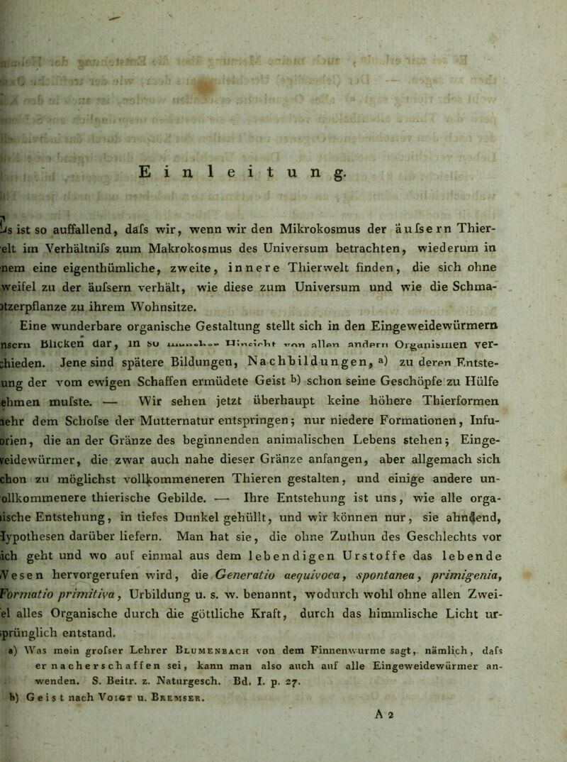 Einleitung. .1 lis ist so auffallend, dafs wir, wenn wir den Mikrokosmus der äufse rn Thier- elt im Verhältnifs zum Makrokosmus des Universum betrachten, wiederum in nem eine eigenthümliche, zweite, innere Thierwelt finden, die sich ohne weifel zu der äufsern verhält, wie diese zum Universum und wie die Schma- Jtzerpflanze zu ihrem Wohnsitze. Eine wunderbare organische Gestaltung stellt sich in den Eingeweidewürmern nscrn Blicken dar, in su -.mn all<^n anflpm Organlbiiien ver- chieden. Jene sind spätere Bildungen, Nachbildungen, a) zu deren Entste- ung der vom ewigen Schaffen ermüdete Geist b) schon seine Geschöpfe zu Hülfe ehmen mufste. — Wir sehen jetzt überhaupt keine höhere Thierformen lehr dem Schofse der Mutternatur entspringen5 nur niedere Formationen, Infu- orien, die an der Gränze des beginnenden animalischen Lebens stehen j Einge- ireidewürmer, die zwar auch nahe dieser Gränze anfangen, aber allgemach sich chon zu möglichst vollkommeneren Thieren gestalten, und einige andere un- ollkommenere thierische Gebilde. — Ihre Entstehung ist uns, wie alle orga- lische Entstehung, in tiefes Dunkel gehüllt, und wir können nur, sie ahndend, lypothesen darüber liefern. Man hat sie, die ohne Zuthun des Geschlechts vor ich geht und wo auf einmal aus dem lebendigen Urstoffe das lebende iVesen hervorgerufen wird, die Generatio aequivoca^ spontaneuy primigeniay Formatio primitiva, Urbildung u. s. w. benannt, wodurch wohl ohne allen Zwei- ei alles Organische durch die göttliche Kraft, durch das himmlische Licht ur- iprünglich entstand. a) Was mein grofser Lehrer Blumenbach von dem Finnenwurme sagt, nämlich, dafs er nacherschaffen sei, kann man also auch auf alle Eingeweidewürmer an- wenden. S. Beitr. z. Naturgesch. Bd. I. p. 27. h) G e i s t nach VoiCT u. Bremser.