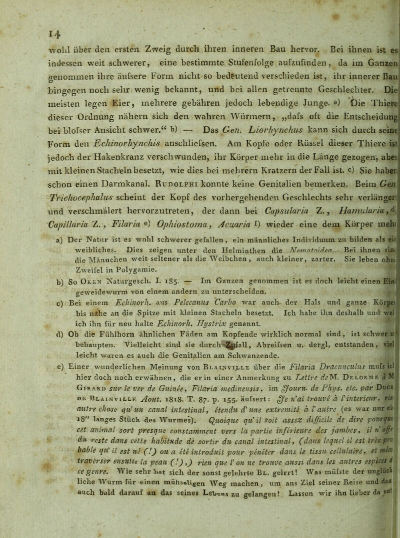 wolil über den ersten Zweig durch ihren inneren Bau hervor. Bei ihnen ist es indessen weit schwerer, eine bestimmte Stufenfolge aufzufinden, da im Ganzen genommen ihre äufsere Form nicht so bedeutend verschieden ist, ihr innerer Bau hingegen noch sehr wenig bekannt, und bei allen getrennte Geschlechter. Die meisten legen Eier, mehrere gebähren jedoch lebendige Junge, a) Die Thiere dieser Ordnung nähern sich den wahren Würmern, „dafs oft die Entscheidung bei blofser Ansicht schwer.“ b) — Das Gen. Liorhynchus kann sich durch seine Form den Echinorhync/iis anschliefsen. Am Kopfe oder Rüssel dieser Thiere ist jedoch der Hakenkranz verschwunden, ihr Körper mehr in die Länge gezogen, abei. mit kleinen Stacheln besetzt, wie dies bei mehrern Kratzern der Fall ist. c) Sie haber schon einen Darmkanal. Rcdocphi konnte keine Genitalien bemerken. Beim Ge/2- Trichocephalus scheint der Kopf des vorhergehenden Geschlechts sehr verlänger und verschmälert hervorzutreten, der dann bei Capsularia Z., Hamularia Capillaria Z., Filaria e) Ophiostoma, Acuaria f) wieder eine dem Körper mehi a) Der Natur ist es wohl schwerer gefallen, ein männliches Individuum zu bilden als eii weibliches. Dies zeigen unter den Helminthen die Nemntnii^pn Bei ihnen sinn die Männchen weit seltener als die Weibchen, auch kleiner, zarter. Sie leben ohiuj Zweifel in Polygamie. b) So Oken Naturgescli. I. 185. — Im Ganzen genommen ist es doch leicht einen Ein ' geweidewurm von einem andern zu unterscheiden. c) Bei einem Echinorh. aus Pelecanus Carbo war auch- der Hals und ganze Körpei bis nähe an die Spitze mit kleinen Stacheln besetzt. Ich habe ihn deshalb und wei ich ihn für neu halte Echinorh. Hystrix genannt. d) Ob die Fühlhorn ähnlichen Fäden am Kopfende wirklich normal sind, ist schwer zi' behaupten. Vielleicht sind sie durch't^^fall, Abreifsen u. dergl, entstanden, viel leicht waren es auch die Genitalien am Schwanzende. e) Einer wunderlichen Meinung von Blain viele über die Filaria Dracmiculiis mufs icl hier doch noch erwähnen, die er in einer Anmerkung zu Lettre Delorme a M Girard sur le ver de Guinee, Filaria medinensis, im ^ourn. de Phys. etc. par Duck DE Blainville Aout. i8i8. T. 87. p. 155. äufsert: ^e €ai troiivPa IHntermir, r'w autre chose qidun canal intestinal, Hendti d'une extremite a Tautre (es war nur eii 18 langes Stück des Wurmes). Q^iioiqiie qu'il soit assez dijficile de dire pourquo cet animal sort presque constamment vers la partie inferieure des janibes, il n offr du feste dans cette habitude de sortir du canal intestinal, (dans lequel il est tr'es pro bable qiC il est ne (!) ou a ete introduit pour peneter dans le tissn cellulaire, et nteiii traverser ensulte la peau (!),) rien que V on ne trouue aussi dans le's antres especes d ce genre. Wie sehnet sich der sonst gelehrte Bl. geirrt! Was müfste der unglück liehe Wurm für einen mühs^Uggn Weg machen, um ans Ziel seiner Reise und dan auch bald darauf an das seines Lebens zu gelangen! Lassen wir ihn lieber da e“*