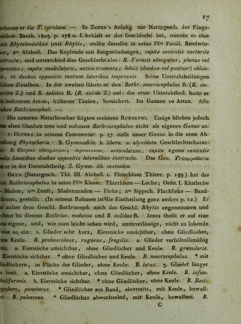 »ebnete er die T. torulosa. — In Zedek’s Anleitg. zur Naturgesch. der Einge- reidew. Bamb. 1805. p. 278 u. f. behielt er das Geschlecht bei, nannte es aber :att Rhytelminthus jetzt R/iytis, stellte dasselbe in seine IV« Famil. Bandwür- ler, 2« Abtheil. Das Kopfende mit Saugmündungen, capite vesiculis suctoriis istructo f und unterschied dies Geschlecht also : R. Vermis elongatus, planus vel o.pressus j capite multilatero, cuitice truncato i labiis {duobus vel quatuor) oblofi- is, in duobus oppositis tantum lateribus impressis. Seine Unterabtheilungen lieben dieselben. In der zweiten führte er den Bothr. macrocephalus R. (Ä, im~ lerina Z.) und B. solidus R. {R. solida Z.) auf: die erste Unterabtheil, hatte er lit mehreren Arten, früheren’Tanien, bereichert. Im Ganzen lo Arten. Alle ’ahre Bothrioc-ephali. ■—■ Die neueren Naturforscher folgten meistens Rudolphi. Einige blieben jedoch em alten Glauben treu und nahmen Bothriocephalus nicht als eigenes Genus an. V. Olfers in seinem Commentar. p. 57. stellt unser Genus in die erste Ab- leilung Phytoth-eria. B. Gymnodela. b. libera. u. alysidota. Geschlechtscharac- r: B. Corpus Klon^utum, J^pt'occmn, nrf.iculatum, capite 4g^ono vesiculis \edio hiantibus duabus oppositis lateralibus instructo. Das Gen. Tricusptdaria it er in der Unterahtheilg. ß. Gymn. lib. cestoidea. Oken (Naturgesch. Thl. III. Ablheil. 1. Fleischlose Thiere. p. 159.) hat das ■en. Bothriocephalus in seine IV« Klasse: Thierklure — Leche; Ordn.I. Klurleche -Maden; i*« Zunft, Madenmaden— Fieke; 2« Sippsch. Fluckfieke— Band- ürmer, gestellt. (In seinem Rahmen ist^die Eintheilutig ganz anders p. 12.) Er it aufser dem Geschl, Bothrioceph. noch das Geschl. Rhytis angenommen und chnet ^u diesem Bothrioc. nodosus und B. solidus R. Jenes theilt er auf eine mz eigene, und, wie man leicht sehen wird, unzuverlässige, nicht zu lobende 'eise so^ein: 1. Glieder sehr kurz, Eierstöcke unsichtbar, ohne Gliedlöcher, ine Keule. B. proboscideus, rug'osus, fragills. 2. Glieder verhältnifsmäfsig eit, a. Eierstöcke unsichtbar, ohne Gliedlöcher und Keule. B. granularis. \ Eierstöcke sichtbar. * ohne Gliedlöcher und Keule. B. macrocephalus. * mit liedlöchern, in Fläche der Glieder, ohne Keule. B. latus. 5. Glieder länger s breit, a. Eierstöcke unsichtbar, ohne Gliedlöcher, ohne Keule. B. infun- buliformis. b. Eierstöcke sichtbar. * ohne Gliedlöcher, ohne Keule. R. Rect- jgulum, punctatus. * Gliedlöcher am Rand, einerseits, mit Keule, bewaff- nt. B. paleaceus. * Gliedlöcher abwechselnd, mit Keule, bewaffnet. B. C