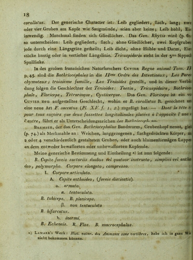 corollatus. Der generische Character ist: Leib gegliedert, flach, lang; zwe oder vier Gruben am Kopfe wie Saugmünde, seien aber keine j Leib hohl, Ek inwendig. Manchmal finden sich Gliedlöcher. Das Gen. Rhytis wird (p. 6i so unterscheiden: Leib gegliedert, flach, ohne Gliedlöcher, zwei Kopfgruber jede durch eine Längsgräte getheiltj Leib dicht, ohne Höhle und Darm, Eiei Stöcke knotig oder in vertiefter Längslinie. Tricuspidaria steht in der 5<:en Sippscl Spullfieke. In des grofsen französichen Naturforschers Cuvier Regne animal Tont. 1} p. 45. sind die Rothriocephales in die Ileme Ordre des Intestinaux, Les Parei chymateuxi troisieme famille, Les Tenioides gestellt, und in dieser Verbii düng folgen die Geschlechter der Tenioides: Taenia, Tricuspidaire, Rothrioci phale, Floriceps, Tetrariiufue, Cysticerc/ue. Das Gen. Floriceps ist ein vo Cuvier neu aufgestelltes Geschlecht, wohin er R. corollatus R. gerechnet ur. eine neue Art F. saccatus (P/. XV. f. 1. 2.) zugefügt hat. •— Dont la tete n pour tous suqoirs que deux fossettes longitudinales placees ä V opposite l’ une (■ V autre, führt er als Unterscheiduneszeichen der au. Bremser, der das Ge/2. Rothriocephalus y Grubenkopf nennt, giel (p. 74.) als Merkmahle an Weichen, langgezogenen, flachgedrückten Körper, m a oder 4 verschiedentlich gestalteten Gruben, oder auch blumenförmigen Lappei an dem entweder bewaffneten oder unbewaffneten Kopfende. Meine generische Bestimmung und Eintheilung ») ist nun folgende: B. Capite foveis suctoriis duabus Vel (juatuor instructo, simplici vel antho deo f polymorpho. Corpore elongato, compresso. I. Corpore articulato. A. Capite anthoideo, {foveis distinctis). a. , armato.. ce. tentaculato. B. tubiceps. B. planiceps. ß. non tentaculato B. bifurcatus.. b. inermi. B.. Ec/ieneis. R. Flos. B. macrocephalus. a) Lamarr’s Werk; Hist, natur., des Animaux saus vertebres, habe ich in ganz Wie nicht bekommen können.