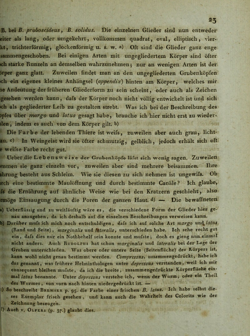 B. bei B. proboscideus, B. solidus. Die einzelnen Glieder sind nun entweder eiter als lang, oder umgekehrt, vollkommen quadrat, oval, elliptisch, vier- kt, trichterförmig, glockenförmig u. s. w. a) Oft sind die Glieder ganz enge sammengeschoben. Bei einigen Arten mit ungegliedertem Körper sind öfter »ch starke Runzeln an demselben vvahrzunehmen; nur an wenigen Arten ist der jrper ganz glatt. Zuweilen findet man an den ungegliederten Grubenköpfen ich ein eigenes kleines Anhängsel {appendix) hinten am Körper, welches mir ae Andeutung der früheren Gliederform zu sein scheint, oder auch als Zeichen gesehen w’erden kann, dafs der Körper noch nicht völlig entwickelt ist und sich ich als gegliederter Leib zu gestalten strebt. Was ich bei der Beschreibung des )pfes über margo und latus gesagt habe, brauche ich hier nicht erst zu wieder- den , indem es auch von dem Körper gilt, b) Die Farbe der lebenden Thiere ist weifs, zuweilen aber auch grau, licht- au. c) ln Weingeist wird sie öfter schmutzig, gelblich, jedoch erhält sich oft e weifse Farbe recht gut. Ueber die Lebensw^elsc der Grubenköpf© läfst sich wenig sagen. Zuweilen immen sie ganz einzeln vor, zuweilen aber sind mehrere beisammen. Ihre »hrung besteht aus Schleim. Wie sie diesen zu sich nehmen ist ungewifs. Ob irch eine bestimmte Maulöffnung und durch bestimmte Canäle? Ich glaube, ifs die Ernährung auf ähnliche Weise wie bei den Kratzern geschieht, also rmöge Einsaugung durch die Poren der ganzen Haut, d) — Die bewaffneten a) Ueberflüssig und zu weitläuftig wäre es, die verschiedene Form der Glieder hier ge- nau anzugeben, da ich deshalb auf die einzelnen Beschreibungen verweisen kann. b) Darüber mufs ich mich noch entschuldigen, dafs ich auf solche Art margo xyn^latus (Rand und Seite), ntarginalis und (Uteralis, unterschieden habe. Ich sehe recht gut ein, dafs dies nur ein Nothbehelf sein konnte und mufste; doch es gieng nun.einmal nicht anders. Auch Rudolphi hat schon marginalis und lateralis bei der Lage der Gruben unterschieden. Was obere oder untere Seite (Seitenfläche) des Körpers ist, kann wohl nicht genau bestimmt werden. Compressusy zusammengedrückt, habeich das genannt, was frühere Helminthologen unter depressus verstanden, weil ich mir consequent bleiben mufste, da ich die breite , zusammengedrückte Körperfläche ein- mal latus benannte. Unter depressus verstehe ich, wenn der Wurm, oder ein Theil des Wurmes, von vorn nach hinten niedergedrückt ist. — 0 So beschreibt Bremser p. 95. die Farbe eines frischen B. lat^s. Ich habe selbst die- , . ses Exemplar frisch gesehen, und kann auch die Wahrheit des Colorits wie der. 1 Zeichnung bezeugen. |1) Auch v. O LFERs (p. 37.) glaubt dies.