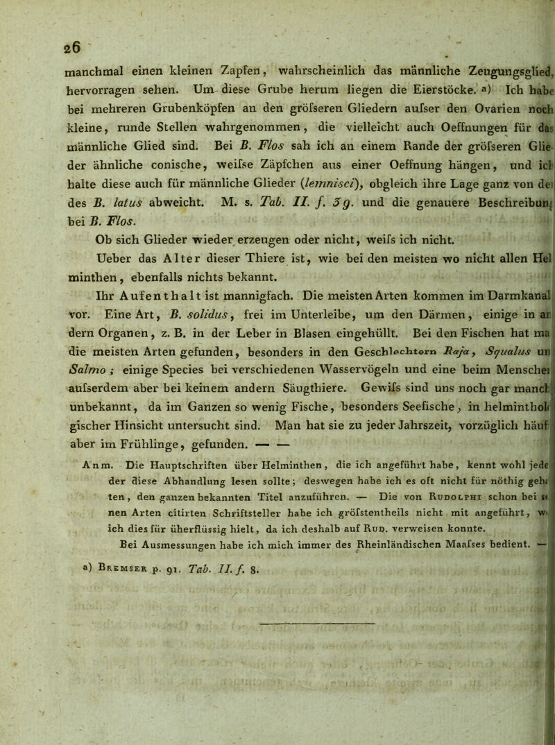 manchmal einen kleinen Zapfen, wahrscheinlich das männliche Zeugungsglied, hervorragen sehen. Um- diese Grube herum liegen die Eierstöcke, a) Ich habe bei mehreren Grubenköpfen an den gröfseren Gliedern aufser den Ovarien noch kleine, runde Stellen wahrgenommen, die vielleicht auch Oeffnungen für das männliche Glied sind. Bei B. Flos sah ich an einem Rande der gröfseren Glie der ähnliche conische, weifse Zäpfchen aus einer Oeffnung hängen, und icl halte diese auch für männliche Glieder (Je?nnisci), obgleich ihre Lage ganz von dei des B. latus abweicht. M. s. Tab. II. f. 3g. und die genauere Beschreibung bei B. Flos. Ob sich Glieder wieder erzeugen oder nicht, weifs ich nicht. Ueber das Alter dieser Thiere ist, wie bei den meisten wo nicht allen Hel minthen, ebenfalls nichts bekannt. Ihr Aufenthalt ist mannigfach. Die meisten Arten kommen im Darmkanal vor. Eine Art, B. solidus ^ frei im Unterleibe, um den Därmen, einige in ar dem Organen, z. B. in der Leber in Blasen eingehüllt. Bei den Fischen hat raa die meisten Arten gefunden, besonders in den Gescblechtom Raja, S^ualus un Salmo i einige Species bei verschiedenen Wasservögeln und eine beim Menschei aufserdem aber bei keinem andern Säugthiere. Gewifs sind uns noch gar manch;! unbekannt, da im Ganzen so wenig Fische, besonders Seefische, in helminthol« I gischer Hinsicht untersucht sind. Man hat sie zu jeder Jahrszeit, vorzüglich häuf | aber imFrühlinge, gefunden. — — Anm. Die Hauptschriften über Helminthen , die ich angeführt habe, kennt wohl jede < der diese Abhandlung lesen sollte; deswegen habe ich es oft nicht für nöthig gehj | ten, den ganzen bekannten Titel anziiführen. — Die von Rudolphi schon bei s< ! nen Arten citirten Schriftsteller habe ich gröfstentheils nicht mit angeführt, wi ich dies für überflüssig hielt, da ich deshalb auf Ruo. verweisen konnte. Bei Ausmessungen habe ich mich immer des Rheinländischen Maafses bedient. •— a) Bremser p. 91. Tab. II. f. 8. i ij