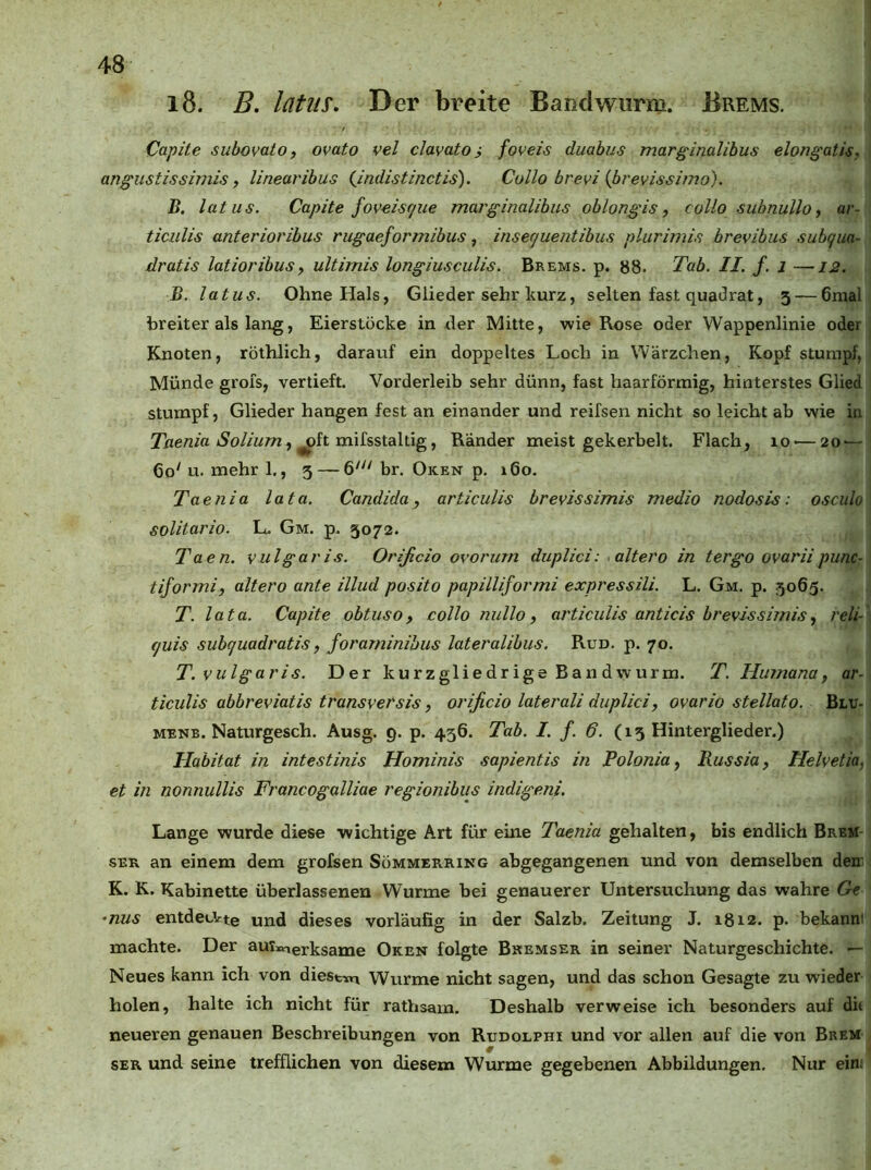 l8. B, latus. Der breite Bandwurm. Brems. Capite subovaio, ovato vel clavato i foveis duahus marginalihus elongatis, angustissimis, linearihus i,indistinctis). Collo brevi {brevissimo). B. latus. Capite foveisque moj'ginalibus oblongis, collo subnullo, ar- ticulis anterioribus rugaeformibus, insecjuentibus plurimis brevibus subqua- dratis latioribusy ultirnis longiusculis. Brems, p. b8. Tab. II. f. i —12. B. latus. Ohne Hals, Glieder sehr kurz, selten fast quadrat, 5 — 6mal breiter als lang, Eierstöcke in tler Mitte, wie Rose oder Wappenlinie oder Knoten, röthlich, darauf ein doppeltes Loch in Wärzchen, Kopf stumpf, Münde grofs, vertieft. Vorderleib sehr dünn, fast haarförmig, hinterstes Glied stumpf, Glieder hangen fest an einander und reifsen nicht so leicht ab wie in Taenia Soliurn^ ^hxmissXdXiig, Ränder meist gekerbelt. Flach, 10 — 20 — 60' u. mehr 1., 5 — 6' br. Oken p. 160. Taenia lata. Candida, articulis brevissimis medio nodos is: osciilo solitario. L. Gm. p. 5072. Taen. vulgaris. Orificio ovorum duplici: ^altero in tergo ovariipunc- tiformi, altero ante illud posito papilliformi expressili. L. Gm. p. 506g. T. lata. Capite obtuso, collo nullo, articulis anticis brevissimis^ reli- fjuis suhcjuadratis, foraminibus lateralibus. Run. p. 70. T. vulgaris. Der kurzgliedrige Bandwurm. T. Humana, ar- ticulis abbreviatis transversis, orificio laterali duplici, ovario stellato. Blu- MENB. Naturgesch. Ausg. 9. p. 456. Tab. I. f. 6. (15 Hinterglieder.) Habitat in intestinis Hominis sapientis in Polonia, Russia, Helvetia, et in nonnullis Francogalliae regionibus indigeni. Lange wurde diese wichtige Art für eine Taenia gehalten, bis endlich Brem SER an einem dem grofsen Sömmerring abgegangenen und von demselben deir K. K. Kabinette überlassenen Wurme bei genauerer Untersuchung das wahre Gt -nus entdeckte und dieses vorläufig in der Salzb. Zeitung J. 1812. p. bekanni machte. Der aui»ierksame Oken folgte Bremser in seiner Naturgeschichte. — Neues kann ich von diestxn Wurme nicht sagen, und das schon Gesagte zu wieder holen, halte ich nicht für rathsam. Deshalb verweise ich besonders auf dit neueren genauen Beschreibungen von Rudolphi und vor allen auf die von Brem SER und seine trefflichen von diesem Wurme gegebenen Abbildungen. Nur ein;