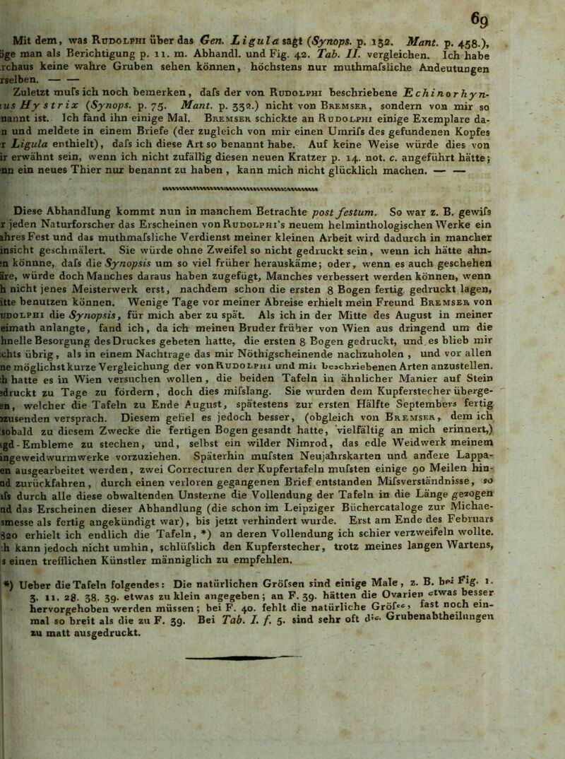 6g Mit dem, was Rtidolphi über das Gen. Ligula sagt (Synops. p. 152. Mant. p. 458.)» öge man als Berichtigung p. 11. m. Abhandl. und Fig. 42. Tab. II. vergleichen. Ich habe rchaus keine wahre Gruben sehen können, höchstens nur muthmafsiiche Andeutungen rselben. Zuletzt Tnufsich noch bemerken, dafs der von Rudolphi beschriebene Tlchinorhyn- \us Hy strix (Synops. p. 75. Mant. p. 33«.) nicht von Bremser, sondern von mir so nannt ist. Ich fand ihn einige Mal. Bremser schickte an Rddoephi einige Exemplare da- n und meldete in einem Briefe (der zugleich von mir einen Umrifs des gefundenen Kopfes r Ligula enthielt), dafs ich diese Art so benannt habe. Auf keine Weise würde dies von ir erwähnt sein, wenn ich nicht zufällig diesen neuen Kratzer p. 14. not. c. angeführt hätte; ■nn ein neues Thier nur benannt zu haben , kann mich nicht glücklich machen. — — Diese Abhandlung kommt nun in manchem Betrachte post festum. So war z. B. gewifs r jeden Naturforscher das Erscheinen von Rudolphi’s neuem helminthologischen Werke ein ihres Fest und das muthmafsiiche Verdienst meiner kleinen Arbeit wird dadurch in mancher insicht geschmälert. Sie würde ohne Zweifel so nicht gedruckt sein, wenn ich hätte ahn- •n könnne, dafs A\e Synopsis um so viel früher herauskäme; oder, wenn es auch geschehen äre, würde doch Manches daraus haben zugefügt. Manches verbessert werden können, wenn h nicht jenes Meisterwerk erst, nachdem schon die ersten 8 Bogen fertig, gedruckt lagen, itte benutzen können. Wenige Tage vor meiner Abreise erhielt mein Freund Bremser von UDOLPHi die Synopsis, für mich aber zu spät. Als ich in der Mitte des August in meiner eimath anlangte, fand ich, da ich meinen Bruder früher von Wien aus dringend um die hnelle Besorgung desDruckes gebeten hatte, die ersten 8 Bogen gedruckt, und.es blieb mir ,chts übrig, als in einem Nachtrage das mir Nöthigscheinende nachzuholen , und vor allen ne möglichst kurze Vergleichung der vonRuDOLpm und mii beschriebenen Arten anzustellen. ;h hatte es in Wien versuchen wollen, die beiden Tafeln in ähnlicher Manier auf Stein jdruckt zu Tage zu fördern, doch dies mifslang. Sie wurden dem Kupferstecher überge- sn, welcher die Tafeln zu Ende August, spätestens zur ersten Hälfte Septembers fertig jzusenden versprach. Diesem gefiel es jedoch besser, (obgleich von Bremser, dem ich sobald zu diesem Zwecke die fertigen Bogen gesandt hatte, ‘vielfältig an mich erinnert,) igd-Embleme zu stechen, und, selbst ein wilder Nimrod, das edle Weid werk meinem ingevveidwurmwerke vorzuziehen. Späterhin mufsten Neujahrskarten und andere Lappa- en ausgearbeitet werden, zwei Correcturen der Kupfertafeln mufsten einige 90 Meilen hin- ad zurückfahren, durch einen verloren gegangenen Brief entstanden Mifsverständnisse, so ifs durch alle diese obwaltenden Unsterne die Vollendung der Tafeln in die Lange gezogen nd das Erscheinen dieser Abhandlung (die schon im Leipziger Büchercataloge zur Michae- smesse als fertig angekündigt war), bis jetzt verhindert wurde. Erst am Ende des Februars 320 erhielt ich endlich die Tafeln, *) an deren Vollendung ich schier verzweifeln wollte. :h kann jedoch nicht umhin, schlüfslich den Kupferstecher, trotz meines langen Wartens, s einen trefflichen Künstler männiglich zu empfehlen. *) Ueber die Tafeln folgendes; Die natürlichen Gröfsen sind einige Male, z. B. bei Fig. 1. 3. 11. 2g. 38. 39. etwas zu klein angegeben; an F. 39. hätten die Ovarien‘Jiwas besser hervorgehoben werden müssen; bei F. 40. fehlt die natürliche Gröf«» «st «och ein- mal so breit als die zu F. 39. Bei Tab. I. f. 5. sind sehr oft d- Grubenabtheilungen zu matt ausgedruckt.