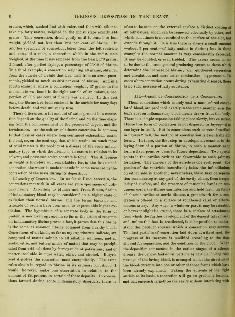 cretion, which, washed first with water, and then with ether to take up fatty matter, weighed in the moist state exactly 144 grains. This concretion, dried gently until it ceased to lose weight, yielded not less than 12-5 per cent, of fibrine. In another specimen of concretion, taken from the left ventricle and aorta of a man, a concretion which in the moist state weighed, at the time it was removed from the heart, 170 grains, I found, after perfect drying, a percentage of 11-18 of fibrine. In a third example, a concretion weighing 43 grains, obtained from the auricle of a child that had died from an acute pneu- monia, yielded so much as 30 3 per cent, of fibrine. And in a fourth example, where a concretion weighing 27 grains in the moist state was found in the right auricle of an infant, a pro- portion of 30-2 per cent, of fibrine was yielded. In this last case, the fibrine had been enclosed in the auricle for many days before death, and was unusually firm. These differences in the amount of water present in a condi- tion depend on the quality of the fibrine, and on the time elaps- ing from the commencement of the process of deposit and the termination. As the soft or gelatinous concretion is common to that class of cases where long continued exhaustion marks the end, so, on the contrary, that which retains so much more of solid matter is the product of a disease of the acute inflam- matory type, in which the fibrine is in excess in relation to its solvent, and possesses active contractile force. The difference in weight is therefore not remarkable; for, in the last named concretion, the water is made to exude in some measure by the contraction of the mass during its deposition. Chemistry of Concretions. In so far as I can ascertain, the concretions met with in all cases are pure specimens of ordi- nary fibrine. According to Mulder and Franz Simon, fibrine of inflammatory blood may be considered in a higher state of oxidation than normal fibrine; and the terms binoxide and tritoxide of protein have been used to express this higher ox- idation. The hypothesis of a separate body in the form of protein is now given up ; and, in so far as the action of reagents on inflammatory fibrine proves a fact, it proves that this fibrine is the same as common fibrine obtained from healthy blood. Concretions of all kinds, as far as my experiments indicate, are composed of matter soluble in all alkaline solutions, and in acetic, citric, and butyric acids ; of matter that may be precipi- tated from acid solutions by ferrocyanide of potassium ; and of matter insoluble in pure water, ether, and alcohol. Butyric acid dissolves the concretion most energetically. The same rules obtain in regard to fibrine in its ordinary condition. I would, however, make one observation in relation to the amount of fat present in certain of these deposits. In concre- tions formed during acute inflammatory disorders, there is often to be seen on the external surface a distinct coating of an oily nature, which can be removed effectually by ether, and which sometimes is not confined to the surface of the clot, but extends through it. It is true there is always a small amount —about 2 per cent.—of fatty matter in fibrine; but in these examples the normal amount is very considerably exceeded. It may be doubled, or even trebled. The excess seems to me to be due to the same general producing causes as those which determine the increase of fibrine; viz., quickened respiration and circulation, and more active combustion—hypercausis. In cases where concretion occurs during exhausting diseases, there is no such increase of fatty substance. III.—Order op Construction of a Concretion. Those concretions which merely coat a mass of red coagu- lated blood, are produced exactly in the same manner as is the huffy coat on inflammatory blood newly drawn from the body. There is a simple separation taking place slowly, but en masse. Hence this form of concretion is not disposed in layers—it is one layer in itself. But in concretions such as were described in figures 2 to 6, the method of construction is essentially dif- ferent. In these, the first step in development consists in the laying down of a portion of fibrine, in such a manner as to form a fixed point or basis for future deposition. Two special points in the cardiac cavities are favourable to such primary formation. The auricula of the auricle is one such point; the portion of the ventricle immediately below the infundibulum on either side is another; nevertheless, there may be separa- tion commencing at any part of the cavity where, from irregu- larity of surface, and the presence of muscular bands or ten- dinous cords, the fibrine can interlace and hold fast. In forms of chronic cardiac or aortic disease, a groundwork for a con- cretion is offered in a surface of roughened valve or athero- matous artery. Any way, in whatever part it may be situated, or however slight its extent, there is a surface of attachment from which the further development of the deposit takes place; and, unless this fact is recollected, it is impossible to under- stand the peculiar courses which a concretion may assume. The first particles of concretion laid down at a fixed spot, the progress of its increase is modified according to the time allowed for separation, and the condition of the blood. When the deposition commences in the earlier stages of a sthenic disease, the deposit laid down, particle by particle, during each passage of the laving blood, is arranged under the direction of the blood-currents into one or other of those forms which have been already explained. Taking the auricula of the right auricle as its basis, a concretion will go on gradually forming, and will encroach largely on the cavity without interfering with