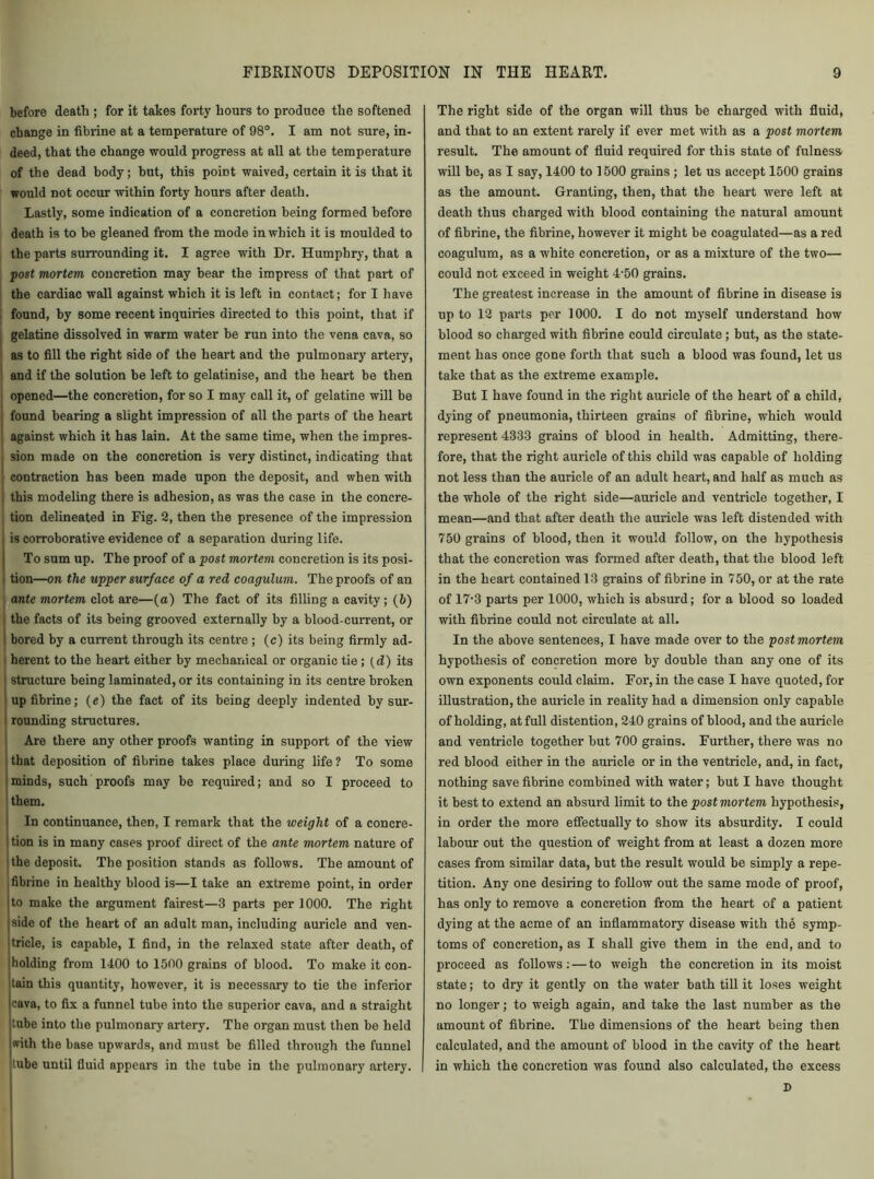 before death ; for it takes forty hours to produce the softened change in fibrine at a temperature of 98°. I am not sure, in- deed, that the change would progress at all at the temperature of the dead body; but, this point waived, certain it is that it would not occur within forty hours after death. Lastly, some indication of a concretion being formed before death is to be gleaned from the mode in which it is moulded to the parts surrounding it. I agree with Dr. Humphry, that a post mortem concretion may bear the impress of that part of the cardiac wall against which it is left in contact; for I have found, by some recent inquiries directed to this point, that if gelatine dissolved in warm water be run into the vena cava, so as to fill the right side of the heart and the pulmonary artery, and if the solution be left to gelatinise, and the heart be then opened—the concretion, for so I may call it, of gelatine will be ■ found bearing a slight impression of all the parts of the heart against which it has lain. At the same time, when the impres- sion made on the concretion is very distinct, indicating that contraction has been made upon the deposit, and when with i this modeling there is adhesion, as was the case in the concre- tion delineated in Fig. 2, then the presence of the impression is corroborative evidence of a separation during life. To sum up. The proof of a post mortem concretion is its posi- i tion—on the upper surface of a red coagulum. The proofs of an ante mortem clot are—(a) The fact of its filling a cavity; (6) the facts of its being grooved externally by a blood-current, or bored by a current through its centre ; (c) its being firmly ad- herent to the heart either by mechanical or organic tie; (d) its structure being laminated, or its containing in its centre broken up fibrine; (e) the fact of its being deeply indented by sur- rounding structures. Are there any other proofs wanting in support of the view that deposition of fibrine takes place during life? To some minds, such proofs may be required; and so I proceed to them. In continuance, then, I remark that the weight of a concre- tion is in maDy cases proof direct of the ante mortem nature of the deposit. The position stands as follows. The amount of fibrine in healthy blood is—I take an extreme point, in order to make the argument fairest—3 parts per 1000. The right side of the heart of an adult man, including auricle and ven- tricle, is capable, I find, in the relaxed state after death, of holding from 1400 to 1500 grains of blood. To make it con- tain this quantity, however, it is necessary to tie the inferior cava, to fix a funnel tube into the superior cava, and a straight tube into the pulmonary artery. The organ must then be held with the base upwards, and must be filled through the funnel tube until fluid appears in the tube in the pulmonary artery. The right side of the organ will thus be charged with fluid, and that to an extent rarely if ever met with as a post mortem result. The amount of fluid required for this state of fulness will be, as I say, 1400 to 1500 grains; let us accept 1500 grains as the amount. Granting, then, that the heart were left at death thus charged with blood containing the natural amount of fibrine, the fibrine, however it might be coagulated—as a red coagulum, as a white concretion, or as a mixture of the two— could not exceed in weight 4-50 grains. The greatest increase in the amount of fibrine in disease is up to 12 parts per 1000. I do not myself understand how blood so charged with fibrine could circulate; but, as the state- ment has once gone forth that such a blood was found, let us take that as the extreme example. But I have found in the right auricle of the heart of a child, dying of pneumonia, thirteen grains of fibrine, which would represent 4333 grains of blood in health. Admitting, there- fore, that the right auricle of this child was capable of holding not less than the auricle of an adult heart, and half as much as the whole of the right side—auricle and ventricle together, I mean—and that after death the auricle was left distended with 750 grains of blood, then it would follow, on the hypothesis that the concretion was formed after death, that the blood left in the heart contained 13 grains of fibrine in 750, or at the rate of 17-3 parts per 1000, which is absurd; for a blood so loaded with fibrine could not circulate at all. In the above sentences, I have made over to the post mortem hypothesis of concretion more by double than any one of its own exponents could claim. For, in the case I have quoted, for illustration, the auricle in reality had a dimension only capable of holding, at full distention, 240 grains of blood, and the auricle and ventricle together but 700 grains. Further, there was no red blood either in the auricle or in the ventricle, and, in fact, nothing save fibrine combined with water; hut I have thought it best to extend an absurd limit to the post mortem hypothesis, in order the more effectually to show its absurdity. I could labour out the question of weight from at least a dozen more cases from similar data, but the result would be simply a repe- tition. Any one desiring to follow out the same mode of proof, has only to remove a concretion from the heart of a patient dying at the acme of an inflammatory disease with the symp- toms of concretion, as I shall give them in the end, and to proceed as follows: — to weigh the concretion in its moist state; to dry it gently on the water bath till it loses weight no longer; to weigh again, and take the last number as the amount of fibrine. The dimensions of the heart being then calculated, and the amount of blood in the cavity of the heart in which the concretion was found also calculated, the excess