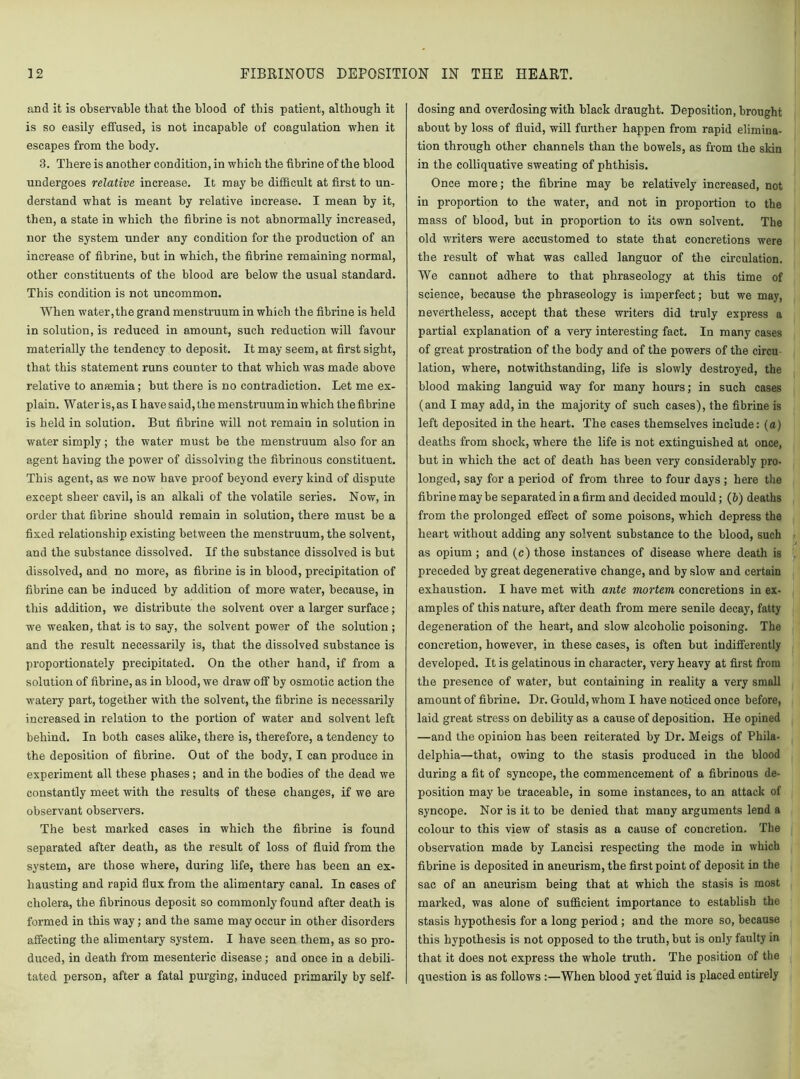 and it is observable that the blood of this patient, although it is so easily effused, is not incapable of coagulation when it escapes from the body. 3. There is another condition, in which the fibrine of the blood undergoes relative increase. It may be difficult at first to un- derstand what is meant by relative increase. I mean by it, then, a state in which the fibrine is not abnormally increased, nor the system under any condition for the production of an increase of fibrine, but in which, the fibrine remaining normal, other constituents of the blood are below the usual standard. This condition is not uncommon. When water,the grand menstruum in which the fibrine is held in solution, is reduced in amount, such reduction will favour materially the tendency to deposit. It may seem, at first sight, that this statement runs counter to that which was made above relative to ansemia; but there is no contradiction. Let me ex- plain. Wateris,as I have said, the menstruum in which the fibrine is held in solution. But fibrine will not remain in solution in water simply ; the water must be the menstruum also for an agent having the power of dissolving the fibrinous constituent. This agent, as we now have proof beyond every kind of dispute except sheer cavil, is an alkali of the volatile series. Now, in order that fibrine should remain in solution, there must be a fixed relationship existing between the menstruum, the solvent, and the substance dissolved. If the substance dissolved is but dissolved, and no more, as fibrine is in blood, precipitation of fibrine can be induced by addition of more water, because, in this addition, we distribute the solvent over a larger surface; we weaken, that is to say, the solvent power of the solution ; and the result necessarily is, that the dissolved substance is proportionately precipitated. On the other hand, if from a solution of fibrine, as in blood, we draw off by osmotic action the watery part, together with the solvent, the fibrine is necessarily increased in relation to the portion of water and solvent left behind. In both cases alike, there is, therefore, a tendency to the deposition of fibrine. Out of the body, I can produce in experiment all these phases; and in the bodies of the dead we constantly meet with the results of these changes, if we are observant observers. The best marked cases in which the fibrine is found separated after death, as the result of loss of fluid from the system, are those where, during life, there has been an ex- hausting and rapid flux from the alimentary canal. In cases of cholera, the fibrinous deposit so commonly found after death is formed in this way; and the same may occur in other disorders affecting the alimentary system. I have seen them, as so pro- duced, in death from mesenteric disease; and once in a debili- tated person, after a fatal purging, induced primarily by self- dosing and overdosing with black draught. Deposition, brought about by loss of fluid, will further happen from rapid elimina- tion through other channels than the bowels, as from the skin in the colliquative sweating of phthisis. Once more; the fibrine may be relatively increased, not in proportion to the water, and not in proportion to the mass of blood, but in proportion to its own solvent. The old writers were accustomed to state that concretions were the result of what was called languor of the circulation. We cannot adhere to that phraseology at this time of science, because the phraseology is imperfect; but we may, nevertheless, accept that these writers did truly express a partial explanation of a very interesting fact. In many cases of great prostration of the body and of the powers of the circu lation, where, notwithstanding, life is slowly destroyed, the blood making languid way for many hours; in such cases (and I may add, in the majority of such cases), the fibrine is left deposited in the heart. The cases themselves include: (a) deaths from shock, where the life is not extinguished at once, but in which the act of death has been very considerably pro- longed, say for a period of from three to four days ; here the fibrine may be separated in a firm and decided mould; (&) deaths from the prolonged effect of some poisons, which depress the heart without adding any solvent substance to the blood, such as opium ; and (c) those instances of disease where death is preceded by great degenerative change, and by slow and certain exhaustion. I have met with ante mortem, concretions in ex- amples of this nature, after death from mere senile decay, fatty degeneration of the heart, and slow alcoholic poisoning. The concretion, however, in these cases, is often but indifferently developed. It is gelatinous in character, very heavy at first from the presence of water, but containing in reality a very small amount of fibrine. Dr. Gould, whom I have noticed once before, laid great stress on debility as a cause of deposition. He opined —and the opinion has been reiterated by Dr. Meigs of Phila- delphia—that, owing to the stasis produced in the blood during a fit of syncope, the commencement of a fibrinous de- position may be traceable, in some instances, to an attack of syncope. Nor is it to be denied that many arguments lend a colour to this view of stasis as a cause of concretion. The observation made by Lancisi respecting the mode in which fibrine is deposited in aneurism, the first point of deposit in the sac of an aneurism being that at which the stasis is most marked, was alone of sufficient importance to establish the stasis hypothesis for a long period ; and the more so, because this hypothesis is not opposed to the truth, but is only faulty in that it does not express the whole truth. The position of the question is as follows :—When blood yet fluid is placed entirely