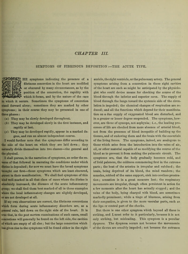 CHAPTER III. SYMPTOMS OF FIBRINOUS DEPOSITIONTHE ACUTE TYPE. HE symptoms indicating the presence of a fibrinous concretion in the heart are modified or obscured by many circumstances, as by the position of the concretion, the rapidity with which it forms, and by the nature of the case in which it occurs. Sometimes the symptoms of concretion stand forward alone; sometimes they are marked by other symptoms; in their course they may be presented in one of three phases: (a) They may be slowly developed throughout. (61 They may be developed slowly in the first instance, and rapidly at last. (c) They may be developed rapidly, appear in a marked de- gree, and run an almost independent course. I would further note that the symptoms differ according to the side of the heart on which they are laid down ; they naturally divide themselves into two classes—the general and the physical. I shall pursue, in the narration of symptoms, an order the re- verse of that followed in narrating the conditions under which fibrine is deposited ; for now we must have the broad symptoms brought out first—those symptoms which are least obscured, purest in their manifestation. We shall find symptoms of this kind well marked in all that class of cases where the fibrine is absolutely increased, the diseases of the acute inflammatory group; we shall find them best marked of all in those examples where the local inflammatory changes are slightly developed, or are not developed at all. If my own observations are correct, the fibrinous concretions which form during acute inflammatory disorders are, as a ! general rule, laid down on the right side of the heart. It is true that, in the post mortem examinations of such cases, small I concretions will generally be found on the left side, the cavities of which are empty of all else ; but the large concretion which i has given rise to the symptoms will be found either in the right auricle, the right ventricle, or the pulmonary artery. The general symptoms arising from a concretion in these right cavities of the heart are such as might be anticipated by the physiolo- gist who could devise means for checking the course of the blood through the inferior and superior cavae. The supply of blood through the lungs toward the systemic side of the circu- lation is impeded; the chemical changes of respiration are re- duced ; and all the functions which depend for their manifesta- tion on a due supply of oxygenated blood are disturbed, and in a greater or lesser degree suspended. The symptoms, how- ever, are those of syncope, not asphyxia; i. e., the leading pro- cesses of life are checked from mere absence of arterial blood, not from the presence of blood incapable of building up the tissues, and of endowing them and the brain with the essentials of the living forces. The symptoms, indeed, are analogous to those which arise from the introduction into the veins of air, oil, or other material capable of so modifying the course of the blood as to prevent it from making the pulmonic circuit. The symptoms are, that the body gradually becomes cold, and of livid paleness, the coldness commencing first in the extreme parts ; the beat of the arteries is irregular and subdued ; the brain, being deprived of its blood, the mind wanders ; the muscles, robbed of the same support, sink into restless prostra- tion ; sensation is in a great measure lost; the respiratory movements are irregular, though often persistent in action for a few moments after the heart has actually stopped ; and the veins of the body, being charged with blood, are sometimes markedly prominent; while a tinge of blueness, arising from their congestion, is given to the more vascular parts, such as the lips or central part of the cheeks. But there is one other symptom which beyond all these is striking, and I must refer to it particularly, because it is not only striking, but misleading. This symptom is a peculiar chjspncea. The dyspnoea occurs not because the movements of the thorax are sensibly impeded; not because the entrance